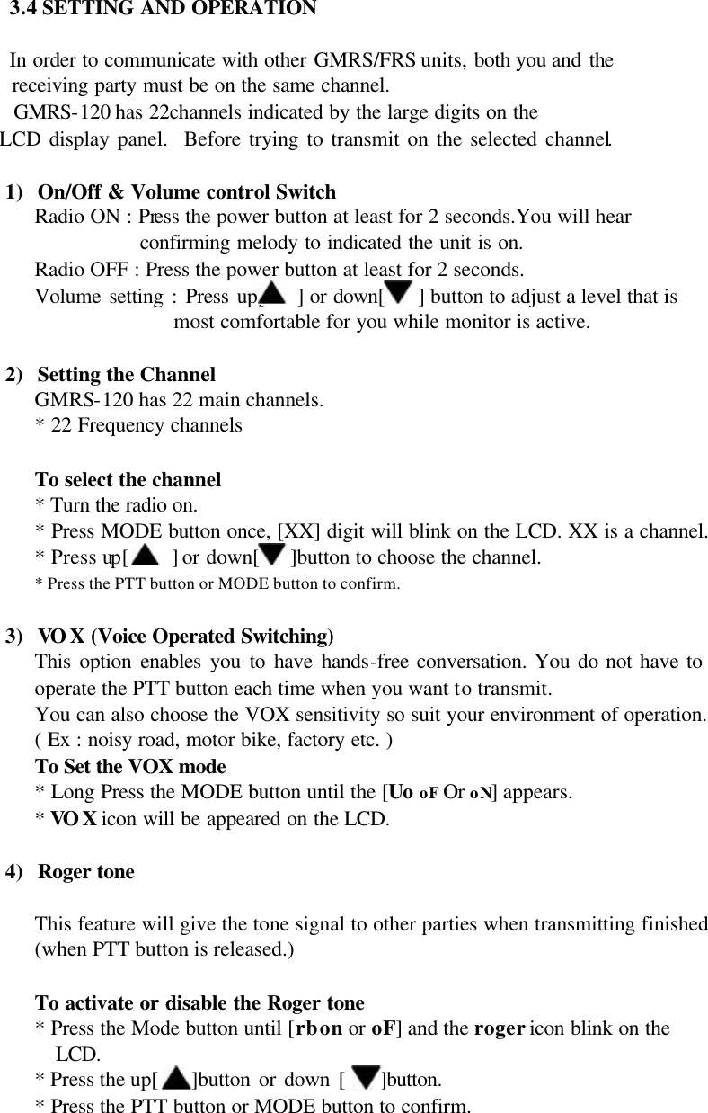 3.4 SETTING AND OPERATION  In order to communicate with other GMRS/FRS units, both you and the        receiving party must be on the same channel.      GMRS-120 has 22channels indicated by the large digits on the        LCD display panel.  Before trying to transmit on the selected channel.  1) On/Off &amp; Volume control Switch Radio ON : Press the power button at least for 2 seconds.You will hear confirming melody to indicated the unit is on.       Radio OFF : Press the power button at least for 2 seconds.    Volume setting : Press up[    ] or down[   ] button to adjust a level that is   most comfortable for you while monitor is active.  2) Setting the Channel   GMRS-120 has 22 main channels. * 22 Frequency channels  To select the channel * Turn the radio on. * Press MODE button once, [XX] digit will blink on the LCD. XX is a channel. * Press up[    ] or down[   ]button to choose the channel. * Press the PTT button or MODE button to confirm.  3) VOX (Voice Operated Switching) This option enables you to have hands-free conversation. You do not have to operate the PTT button each time when you want to transmit. You can also choose the VOX sensitivity so suit your environment of operation.  ( Ex : noisy road, motor bike, factory etc. )  To Set the VOX mode   * Long Press the MODE button until the [Uo oF Or oN] appears.    * VOX icon will be appeared on the LCD.      4) Roger tone  This feature will give the tone signal to other parties when transmitting finished (when PTT button is released.)  To activate or disable the Roger tone * Press the Mode button until [rb on or oF] and the roger icon blink on the LCD. * Press the up[    ]button or down [    ]button. * Press the PTT button or MODE button to confirm.  