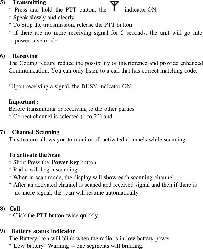 5)  Transmitting * Press and hold the PTT button, the   indicator ON. * Speak slowly and clearly * To Stop the transmission, release the PTT button. * if there are no more receiving signal for 5 seconds, the unit will go into power save mode.    6)  Receiving The Coding feature reduce the possibility of interference and provide enhanced Communication. You can only listen to a call that has correct matching code.  *Upon receiving a signal, the BUSY indicator ON.  Important : Before transmitting or receiving to the other parties * Correct channel is selected (1 to 22) and  7)  Channel Scanning This feature allows you to monitor all activated channels while scanning.  To activate the Scan * Short Press the Power key button * Radio will begin scanning. * When in scan mode, the display will show each scanning channel. * After an activated channel is scaned and received signal and then if there is no more signal, the scan will resume automatically  8) Call * Click the PTT button twice quickly.   9)  Battery status indicator The Battery icon will blink when the radio is in low battery power. * Low battery  Warning – one segments will brinking.           