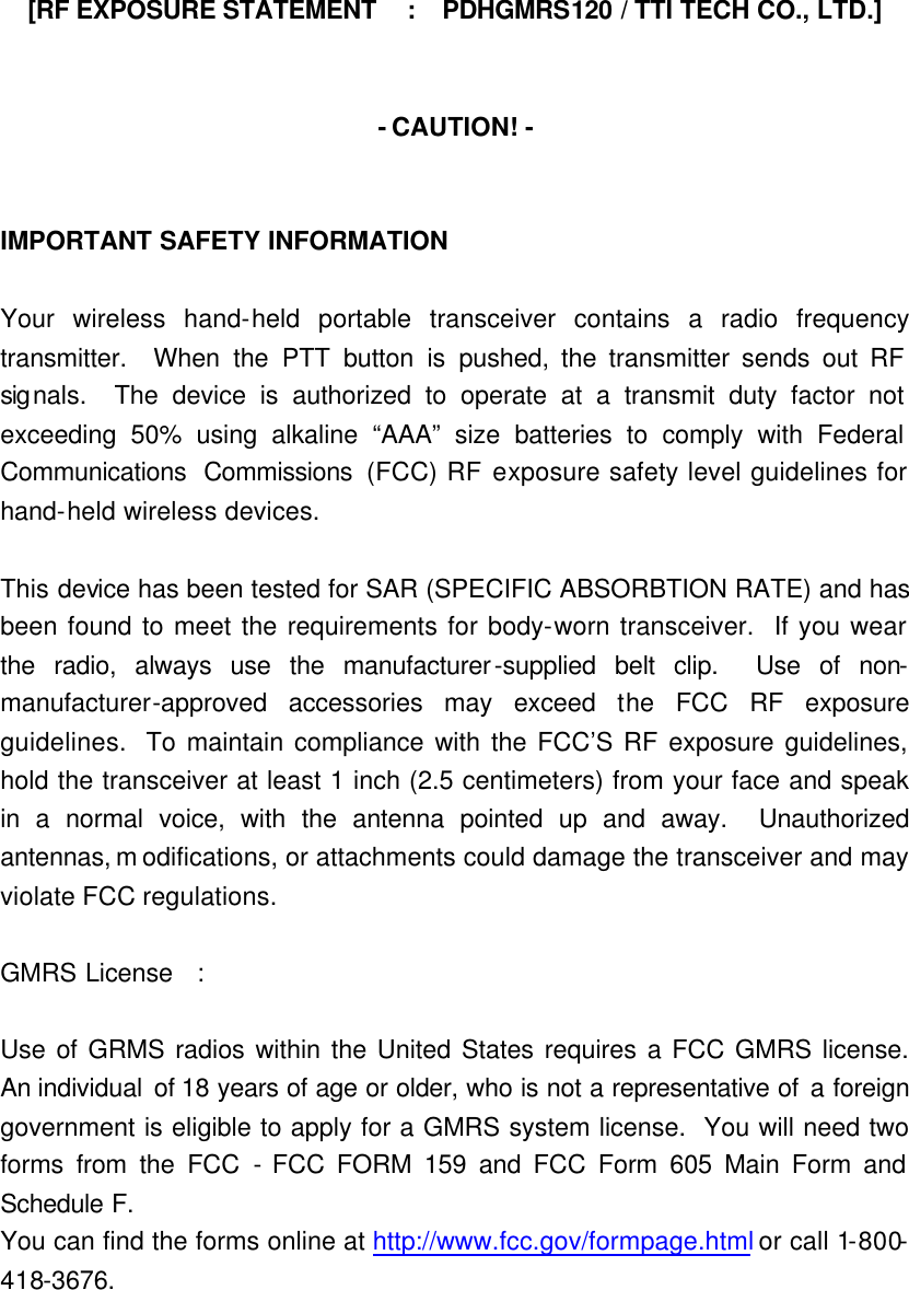 [RF EXPOSURE STATEMENT  :  PDHGMRS120 / TTI TECH CO., LTD.]   - CAUTION! -   IMPORTANT SAFETY INFORMATION  Your wireless hand-held portable transceiver contains a radio frequency transmitter.  When the PTT button is pushed, the transmitter sends out RF signals.  The device is authorized to operate at a transmit duty factor not exceeding 50% using alkaline “AAA” size batteries to comply with Federal Communications  Commissions  (FCC) RF exposure safety level guidelines for hand-held wireless devices.  This device has been tested for SAR (SPECIFIC ABSORBTION RATE) and has been found to meet the requirements for body-worn transceiver.  If you wear the radio, always use the manufacturer-supplied belt clip.  Use of non-manufacturer-approved accessories may exceed the FCC RF exposure guidelines.  To maintain compliance with the FCC’S RF exposure guidelines, hold the transceiver at least 1 inch (2.5 centimeters) from your face and speak in a normal voice, with the antenna pointed up and away.  Unauthorized antennas, m odifications, or attachments could damage the transceiver and may violate FCC regulations.  GMRS License  :  Use of GRMS radios within the United States requires a FCC GMRS license.  An individual  of 18 years of age or older, who is not a representative of a foreign government is eligible to apply for a GMRS system license.  You will need two forms from the FCC - FCC FORM 159 and FCC Form 605 Main Form and Schedule F. You can find the forms online at http://www.fcc.gov/formpage.html or call 1-800-418-3676. 