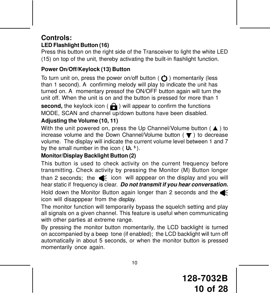 128-7032B10 of 28Controls:LED Flashlight Button (16)Press this button on the right side of the Transceiver to light the white LED(15) on top of the unit, thereby activating the built-in flashlight function.Power On/Off/Keylock (13) ButtonTo turn unit on, press the power on/off button (   ) momentarily (lessthan 1 second). A  confirming melody will play to indicate the unit hasturned on. A  momentary pressof the ON/OFF button again will turn theunit off. When the unit is on and the button is pressed for more than 1second, the keylock icon (   ) will appear to confirm the functionsMODE, SCAN and channel up/down buttons have been disabled.Adjusting the Volume (10, 11)With the unit powered on, press the Up Channel/Volume button (   ) toincrease volume and the Down Channel/Volume button (   ) to decreasevolume.  The display will indicate the current volume level between 1 and 7by the small number in the icon ( UL 5 ).Monitor/Display Backlight Button (2)This button is used to check activity on the current frequency beforetransmitting. Check activity by pressing the Monitor (M) Button longerthan 2 seconds;  the     icon  will apppear on the display and you willhear static if  frequency is clear.  Do not transmit if you hear conversation.Hold down the Monitor Button again longer than 2 seconds and the icon will disapppear from the display.The monitor function will temporarily bypass the squelch setting and playall signals on a given channel. This feature is useful when communicatingwith other parties at extreme range.By pressing the monitor button momentarily, the LCD backlight is turnedon accompanied by a beep  tone (if enabled);  the LCD backlight will turn offautomatically in about 5 seconds, or when the monitor button is pressedmomentarily once again.10