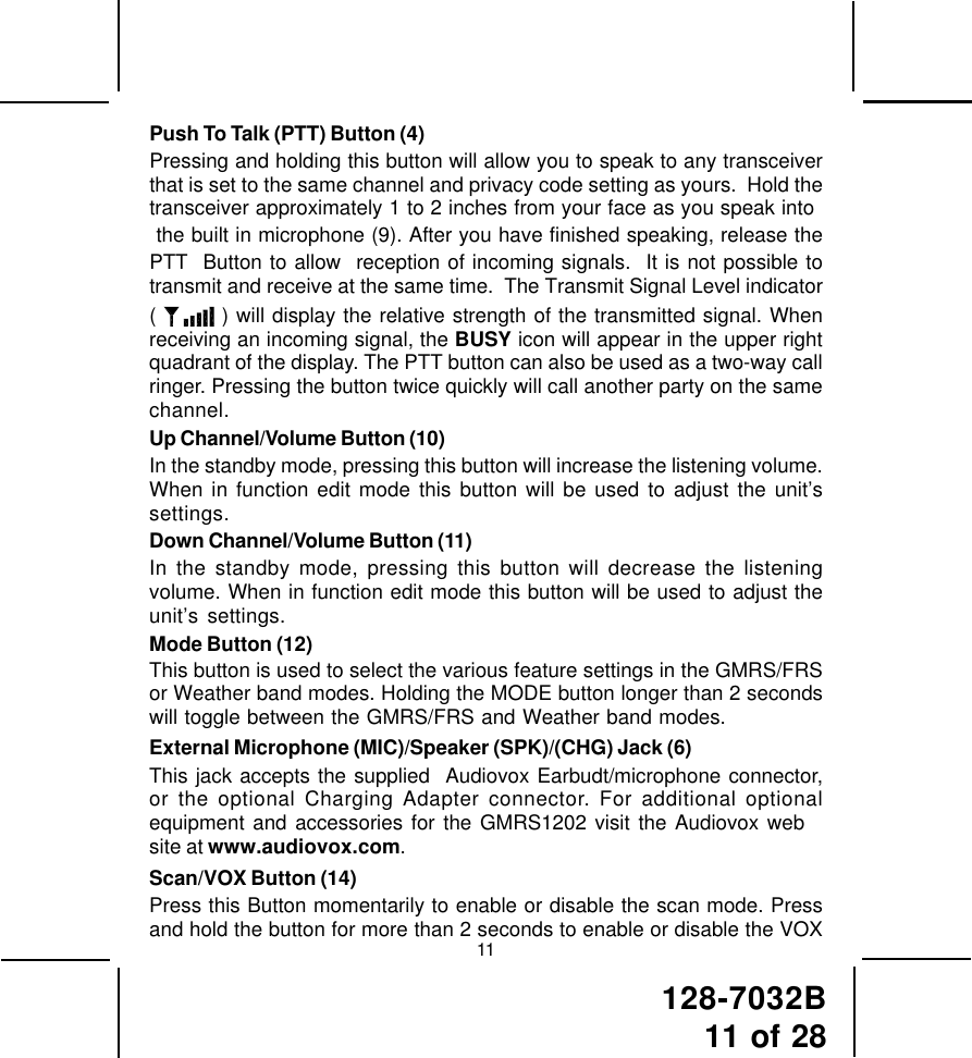 128-7032B11 of 2811Push To Talk (PTT) Button (4)Pressing and holding this button will allow you to speak to any transceiverthat is set to the same channel and privacy code setting as yours.  Hold thetransceiver approximately 1 to 2 inches from your face as you speak into the built in microphone (9). After you have finished speaking, release thePTT  Button to allow  reception of incoming signals.  It is not possible totransmit and receive at the same time.  The Transmit Signal Level indicator(   ) will display the relative strength of the transmitted signal. Whenreceiving an incoming signal, the BUSY icon will appear in the upper rightquadrant of the display. The PTT button can also be used as a two-way callringer. Pressing the button twice quickly will call another party on the samechannel.Up Channel/Volume Button (10)In the standby mode, pressing this button will increase the listening volume.When in function edit mode this button will be used to adjust the unit’ssettings.Down Channel/Volume Button (11)In the standby mode, pressing this button will decrease the listeningvolume. When in function edit mode this button will be used to adjust theunit’s settings.Mode Button (12)This button is used to select the various feature settings in the GMRS/FRSor Weather band modes. Holding the MODE button longer than 2 secondswill toggle between the GMRS/FRS and Weather band modes.External Microphone (MIC)/Speaker (SPK)/(CHG) Jack (6)This jack accepts the supplied  Audiovox Earbudt/microphone connector,or the optional Charging Adapter connector. For additional optionalequipment and accessories for the GMRS1202 visit the Audiovox website at www.audiovox.com.Scan/VOX Button (14)Press this Button momentarily to enable or disable the scan mode. Pressand hold the button for more than 2 seconds to enable or disable the VOX