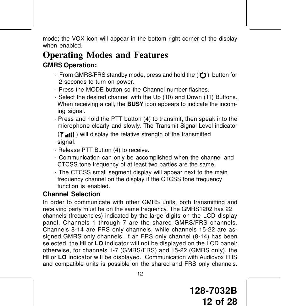 128-7032B12 of 2812mode; the VOX icon will appear in the bottom right corner of the displaywhen enabled.Operating Modes and FeaturesGMRS Operation:-  From GMRS/FRS standby mode, press and hold the (   )  button for2 seconds to turn on power.- Press the MODE button so the Channel number flashes.- Select the desired channel with the Up (10) and Down (11) Buttons.When receiving a call, the BUSY icon appears to indicate the incom-ing signal.- Press and hold the PTT button (4) to transmit, then speak into themicrophone clearly and slowly. The Transmit Signal Level indicator( ) will display the relative strength of the transmittedsignal.- Release PTT Button (4) to receive.- Communication can only be accomplished when the channel andCTCSS tone frequency of at least two parties are the same.- The CTCSS small segment display will appear next to the mainfrequency channel on the display if the CTCSS tone frequencyfunction is enabled.Channel SelectionIn order to communicate with other GMRS units, both transmitting andreceiving party must be on the same frequency. The GMRS1202 has 22channels (frequencies) indicated by the large digits on the LCD displaypanel. Channels 1 through 7 are the shared GMRS/FRS channels.Channels 8-14 are FRS only channels, while channels 15-22 are as-signed GMRS only channels. If an FRS only channel (8-14) has beenselected, the HI or LO indicator will not be displayed on the LCD panel;otherwise, for channels 1-7 (GMRS/FRS) and 15-22 (GMRS only), theHI or LO indicator will be displayed.  Communication with Audiovox FRSand compatible units is possible on the shared and FRS only channels.