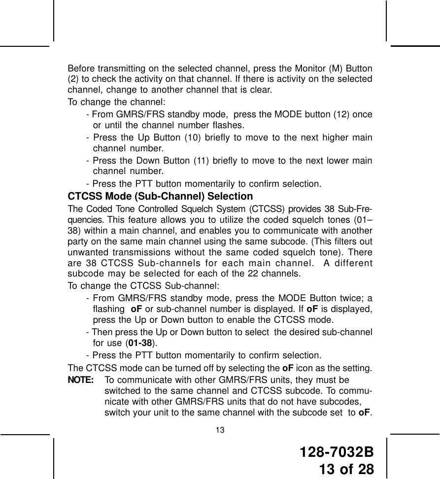 128-7032B13 of 2813Before transmitting on the selected channel, press the Monitor (M) Button(2) to check the activity on that channel. If there is activity on the selectedchannel, change to another channel that is clear.To change the channel:- From GMRS/FRS standby mode,  press the MODE button (12) onceor until the channel number flashes.- Press the Up Button (10) briefly to move to the next higher mainchannel number.- Press the Down Button (11) briefly to move to the next lower mainchannel number.- Press the PTT button momentarily to confirm selection.CTCSS Mode (Sub-Channel) SelectionThe Coded Tone Controlled Squelch System (CTCSS) provides 38 Sub-Fre-quencies. This feature allows you to utilize the coded squelch tones (01–38) within a main channel, and enables you to communicate with anotherparty on the same main channel using the same subcode. (This filters outunwanted transmissions without the same coded squelch tone). Thereare 38 CTCSS Sub-channels for each main channel.  A differentsubcode may be selected for each of the 22 channels.To change the CTCSS Sub-channel:- From GMRS/FRS standby mode, press the MODE Button twice; aflashing  oF or sub-channel number is displayed. If oF is displayed,press the Up or Down button to enable the CTCSS mode.- Then press the Up or Down button to select  the desired sub-channelfor use (01-38).- Press the PTT button momentarily to confirm selection.The CTCSS mode can be turned off by selecting the oF icon as the setting.NOTE: To communicate with other GMRS/FRS units, they must beswitched to the same channel and CTCSS subcode. To commu-nicate with other GMRS/FRS units that do not have subcodes,switch your unit to the same channel with the subcode set  to oF.