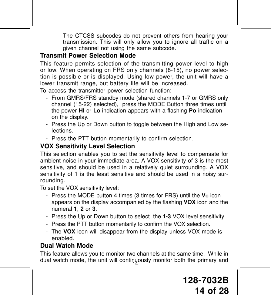 128-7032B14 of 2814The CTCSS subcodes do not prevent others from hearing yourtransmission. This will only allow you to ignore all traffic on agiven channel not using the same subcode.Transmit Power Selection ModeThis feature permits selection of the transmitting power level to highor low. When operating on FRS only channels (8-15), no power selec-tion is possible or is displayed. Using low power, the unit will have alower transmit range, but battery life will be increased.To access the transmitter power selection function:- From GMRS/FRS standby mode (shared channels 1-7 or GMRS onlychannel (15-22) selected),  press the MODE Button three times untilthe power HI or Lo indication appears with a flashing Po indicationon the display.- Press the Up or Down button to toggle between the High and Low se-lections.- Press the PTT button momentarily to confirm selection.VOX Sensitivity Level SelectionThis selection enables you to set the sensitivity level to compensate forambient noise in your immediate area. A VOX sensitivity of 3 is the mostsensitive, and should be used in a relatively quiet surrounding. A VOXsensitivity of 1 is the least sensitive and should be used in a noisy sur-rounding.To set the VOX sensitivity level:- Press the MODE button 4 times (3 times for FRS) until the VO iconappears on the display accompanied by the flashing VOX icon and thenumeral 1, 2 or 3.- Press the Up or Down button to select  the 1-3 VOX level sensitivity.- Press the PTT button momentarily to confirm the VOX selection.- The VOX icon will disappear from the display unless VOX mode isenabled.Dual Watch ModeThis feature allows you to monitor two channels at the same time.  While indual watch mode, the unit will continuously monitor both the primary and