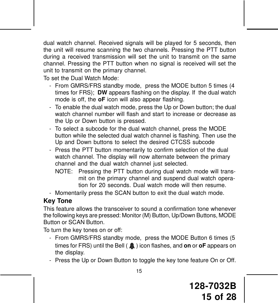 128-7032B15 of 2815dual watch channel. Received signals will be played for 5 seconds, thenthe unit will resume scanning the two channels. Pressing the PTT buttonduring a received transmission will set the unit to transmit on the samechannel. Pressing the PTT button when no signal is received will set theunit to transmit on the primary channel.To set the Dual Watch Mode:- From GMRS/FRS standby mode,  press the MODE button 5 times (4times for FRS);  DW appears flashing on the display. If  the dual watchmode is off, the oF icon will also appear flashing.- To enable the dual watch mode, press the Up or Down button; the dualwatch channel number will flash and start to increase or decrease asthe Up or Down button is pressed.- To select a subcode for the dual watch channel, press the MODEbutton while the selected dual watch channel is flashing. Then use theUp and Down buttons to select the desired CTCSS subcode- Press the PTT button momentarily to confirm selection of the dualwatch channel. The display will now alternate between the primarychannel and the dual watch channel just selected.NOTE: Pressing the PTT button during dual watch mode will trans-mit on the primary channel and suspend dual watch opera-tion for 20 seconds. Dual watch mode will then resume.- Momentarily press the SCAN button to exit the dual watch mode.Key ToneThis feature allows the transceiver to sound a confirmation tone wheneverthe following keys are pressed: Monitor (M) Button, Up/Down Buttons, MODEButton or SCAN Button.To turn the key tones on or off:- From GMRS/FRS standby mode,  press the MODE Button 6 times (5times for FRS) until the Bell (   ) icon flashes, and on or oF appears onthe display.- Press the Up or Down Button to toggle the key tone feature On or Off.