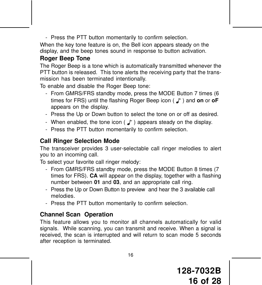 128-7032B16 of 2816- Press the PTT button momentarily to confirm selection.When the key tone feature is on, the Bell icon appears steady on thedisplay, and the beep tones sound in response to button activation.Roger Beep ToneThe Roger Beep is a tone which is automatically transmitted whenever thePTT button is released.  This tone alerts the receiving party that the trans-mission has been terminated intentionally.To enable and disable the Roger Beep tone:- From GMRS/FRS standby mode, press the MODE Button 7 times (6times for FRS) until the flashing Roger Beep icon (   ) and on or oFappears on the display.- Press the Up or Down button to select the tone on or off as desired.- When enabled, the tone icon (   ) appears steady on the display.- Press the PTT button momentarily to confirm selection.Call Ringer Selection ModeThe transceiver provides 3 user-selectable call ringer melodies to alertyou to an incoming call.To select your favorite call ringer melody:- From GMRS/FRS standby mode, press the MODE Button 8 times (7times for FRS). CA will appear on the display, together with a flashingnumber between 01 and 03, and an appropriate call ring.- Press the Up or Down Button to preview  and hear the 3 available callmelodies.- Press the PTT button momentarily to confirm selection.Channel Scan  OperationThis feature allows you to monitor all channels automatically for validsignals.  While scanning, you can transmit and receive. When a signal isreceived, the scan is interrupted and will return to scan mode 5 secondsafter reception is terminated.