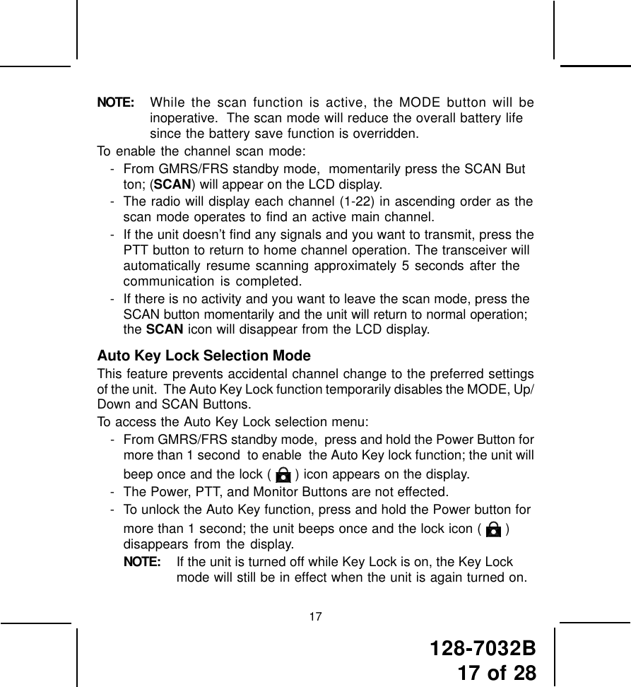 128-7032B17 of 2817NOTE: While the scan function is active, the MODE button will beinoperative.  The scan mode will reduce the overall battery lifesince the battery save function is overridden.To enable the channel scan mode:- From GMRS/FRS standby mode,  momentarily press the SCAN Button; (SCAN) will appear on the LCD display.- The radio will display each channel (1-22) in ascending order as thescan mode operates to find an active main channel.- If the unit doesn’t find any signals and you want to transmit, press thePTT button to return to home channel operation. The transceiver willautomatically resume scanning approximately 5 seconds after thecommunication is completed.- If there is no activity and you want to leave the scan mode, press theSCAN button momentarily and the unit will return to normal operation;the SCAN icon will disappear from the LCD display.Auto Key Lock Selection ModeThis feature prevents accidental channel change to the preferred settingsof the unit.  The Auto Key Lock function temporarily disables the MODE, Up/Down and SCAN Buttons.To access the Auto Key Lock selection menu:- From GMRS/FRS standby mode,  press and hold the Power Button formore than 1 second  to enable  the Auto Key lock function; the unit willbeep once and the lock (   ) icon appears on the display.- The Power, PTT, and Monitor Buttons are not effected.- To unlock the Auto Key function, press and hold the Power button formore than 1 second; the unit beeps once and the lock icon (   )disappears from the display.NOTE: If the unit is turned off while Key Lock is on, the Key Lockmode will still be in effect when the unit is again turned on.