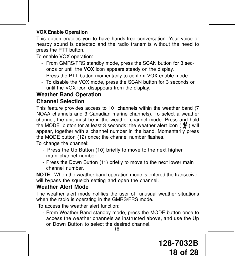 128-7032B18 of 2818VOX Enable OperationThis option enables you to have hands-free conversation. Your voice ornearby sound is detected and the radio transmits without the need topress the PTT button.To enable VOX operation:- From GMRS/FRS standby mode, press the SCAN button for 3 sec-onds or until the VOX icon appears steady on the display.- Press the PTT button momentarily to confirm VOX enable mode.- To disable the VOX mode, press the SCAN button for 3 seconds oruntil the VOX icon disappears from the display.Weather Band OperationChannel SelectionThis feature provides access to 10  channels within the weather band (7NOAA channels and 3 Canadian marine channels). To select a weatherchannel, the unit must be in the weather channel mode. Press and holdthe MODE  button for at least 3 seconds; the weather alert icon (  ) willappear, together with a channel number in the band. Momentarily pressthe MODE button (12) once; the channel number flashes.To change the channel: -  Press the Up Button (10) briefly to move to the next highermain channel number. - Press the Down Button (11) briefly to move to the next lower mainchannel number.NOTE:  When the weather band operation mode is entered the transceiverwill bypass the squelch setting and open the channel.Weather Alert ModeThe weather alert mode notifies the user of  unusual weather situationswhen the radio is operating in the GMRS/FRS mode. To access the weather alert function: - From Weather Band standby mode, press the MODE button once toaccess the weather channels as instructed above, and use the Upor Down Button to select the desired channel.