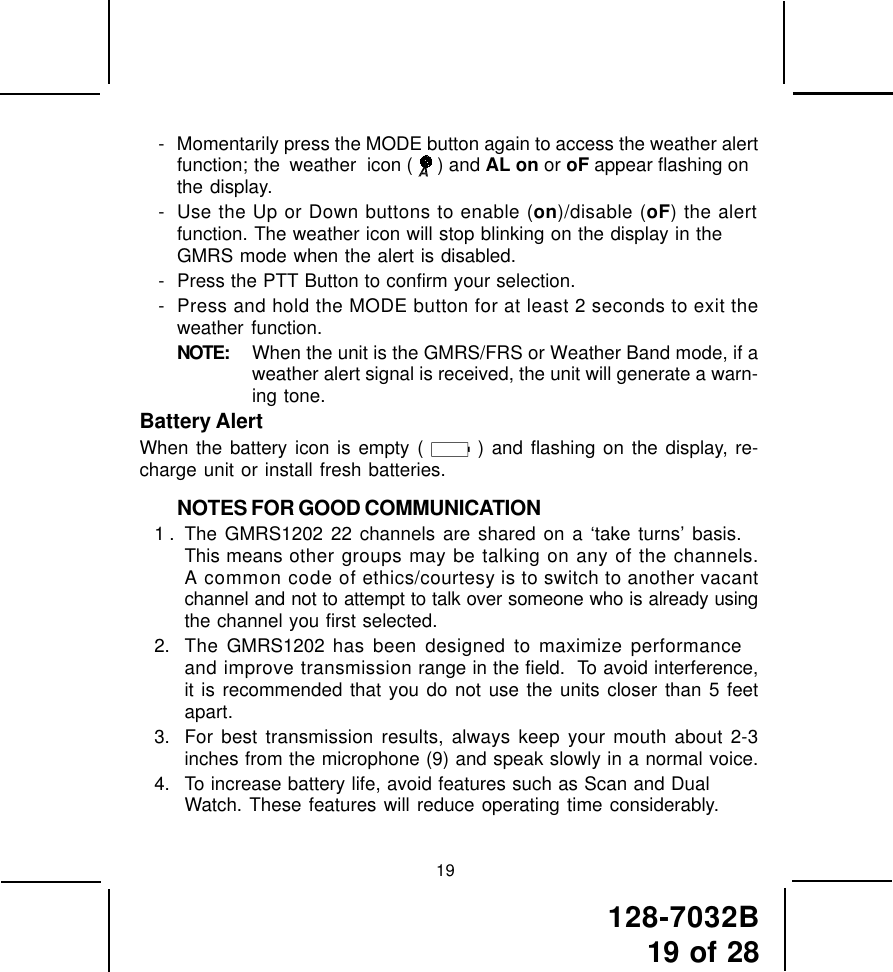 128-7032B19 of 28- Momentarily press the MODE button again to access the weather alertfunction; the weather  icon (   ) and AL on or oF appear flashing onthe display.- Use the Up or Down buttons to enable (on)/disable (oF) the alertfunction. The weather icon will stop blinking on the display in theGMRS mode when the alert is disabled.- Press the PTT Button to confirm your selection.- Press and hold the MODE button for at least 2 seconds to exit theweather function.NOTE: When the unit is the GMRS/FRS or Weather Band mode, if aweather alert signal is received, the unit will generate a warn-ing tone.Battery AlertWhen the battery icon is empty (   ) and flashing on the display, re-charge unit or install fresh batteries.NOTES FOR GOOD COMMUNICATION1 . The GMRS1202 22 channels are shared on a ‘take turns’ basis.This means other groups may be talking on any of the channels.A common code of ethics/courtesy is to switch to another vacantchannel and not to attempt to talk over someone who is already usingthe channel you first selected.2. The GMRS1202 has been designed to maximize performanceand improve transmission range in the field.  To avoid interference,it is recommended that you do not use the units closer than 5 feetapart.3. For best transmission results, always keep your mouth about 2-3inches from the microphone (9) and speak slowly in a normal voice.4. To increase battery life, avoid features such as Scan and DualWatch. These features will reduce operating time considerably.19