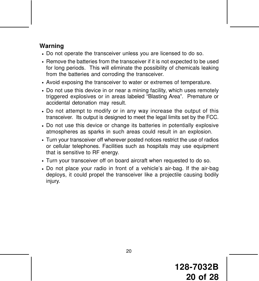 128-7032B20 of 28Warning•Do not operate the transceiver unless you are licensed to do so.•Remove the batteries from the transceiver if it is not expected to be usedfor long periods.  This will eliminate the possibility of chemicals leakingfrom the batteries and corroding the transceiver.•Avoid exposing the transceiver to water or extremes of temperature.•Do not use this device in or near a mining facility, which uses remotelytriggered explosives or in areas labeled “Blasting Area”.  Premature oraccidental detonation may result.•Do not attempt to modify or in any way increase the output of thistransceiver.  Its output is designed to meet the legal limits set by the FCC.•Do not use this device or change its batteries in potentially explosiveatmospheres as sparks in such areas could result in an explosion.•Turn your transceiver off wherever posted notices restrict the use of radiosor cellular telephones. Facilities such as hospitals may use equipmentthat is sensitive to RF energy.•Turn your transceiver off on board aircraft when requested to do so.•Do not place your radio in front of a vehicle’s air-bag. If the air-bagdeploys, it could propel the transceiver like a projectile causing bodilyinjury.20