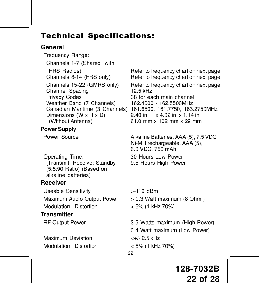 128-7032B22 of 2822GeneralFrequency Range:Channels 1-7 (Shared  withFRS Radios) Refer to frequency chart on next pageChannels 8-14 (FRS  only) Refer to frequency chart on next pageChannels 15-22  (GMRS only) Refer to frequency chart on next pageChannel Spacing 12.5 kHzPrivacy Codes 38 for each main channelWeather Band (7 Channels) 162.4000 - 162.5500MHzCanadian Maritime (3 Channels) 161.6500, 161.7750, 163.2750MHzDimensions (W x H x D) 2.40 in      x 4.02 in  x 1.14 in(Without Antenna) 61.0 mm x 102 mm x 29 mmPower SupplyPower  Source Alkaline Batteries, AAA (5), 7.5 VDCNi-MH rechargeable, AAA (5),6.0 VDC, 750 mAhOperating Time: 30 Hours Low Power(Transmit: Receive: Standby 9.5 Hours High Power(5:5:90 Ratio) (Based onalkaline batteries)ReceiverUseable Sensitivity &gt;-119 dBmMaximum Audio Output Power &gt; 0.3 Watt maximum (8 Ohm )Modulation  Distortion &lt; 5% (1 kHz 70%)TransmitterRF Output Power 3.5 Watts maximum (High Power)0.4 Watt maximum (Low Power)Maximum  Deviation &lt;+/- 2.5 kHzModulation  Distortion &lt; 5% (1 kHz 70%)Technical  Specifications: