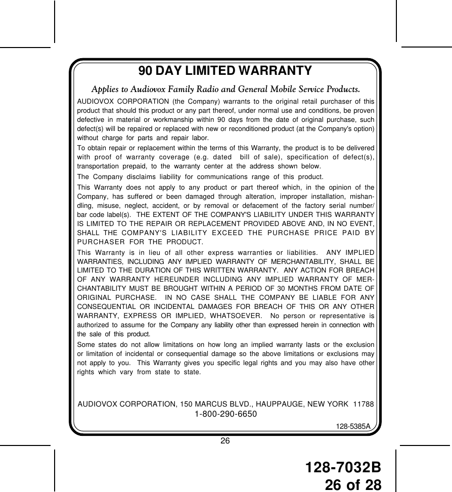 128-7032B26 of 2890 DAY LIMITED WARRANTYAUDIOVOX CORPORATION, 150 MARCUS BLVD., HAUPPAUGE, NEW YORK  117881-800-290-6650128-5385AApplies to Audiovox Family Radio and General Mobile Service Products.AUDIOVOX CORPORATION (the Company) warrants to the original retail purchaser of thisproduct that should this product or any part thereof, under normal use and conditions, be provendefective in material or workmanship within 90 days from the date of original purchase, suchdefect(s) will be repaired or replaced with new or reconditioned product (at the Company&apos;s option)without charge for parts and repair labor.To obtain repair or replacement within the terms of this Warranty, the product is to be deliveredwith proof of warranty coverage (e.g. dated  bill of sale), specification of defect(s),transportation prepaid, to the warranty center at the address shown below.The Company disclaims liability for communications range of this product.This Warranty does not apply to any product or part thereof which, in the opinion of theCompany, has suffered or been damaged through alteration, improper installation, mishan-dling, misuse, neglect, accident, or by removal or defacement of the factory serial number/bar code label(s).  THE EXTENT OF THE COMPANY&apos;S LIABILITY UNDER THIS WARRANTYIS LIMITED TO THE REPAIR OR REPLACEMENT PROVIDED ABOVE AND, IN NO EVENT,SHALL THE COMPANY&apos;S LIABILITY EXCEED THE PURCHASE PRICE PAID BYPURCHASER  FOR THE PRODUCT.This Warranty is in lieu of all other express warranties or liabilities.  ANY IMPLIEDWARRANTIES, INCLUDING ANY IMPLIED WARRANTY OF MERCHANTABILITY, SHALL BELIMITED TO THE DURATION OF THIS WRITTEN WARRANTY.  ANY ACTION FOR BREACHOF ANY WARRANTY HEREUNDER INCLUDING ANY IMPLIED WARRANTY OF MER-CHANTABILITY MUST BE BROUGHT WITHIN A PERIOD OF 30 MONTHS FROM DATE OFORIGINAL PURCHASE.  IN NO CASE SHALL THE COMPANY BE LIABLE FOR ANYCONSEQUENTIAL OR INCIDENTAL DAMAGES FOR BREACH OF THIS OR ANY OTHERWARRANTY, EXPRESS OR IMPLIED, WHATSOEVER.  No person or representative isauthorized to assume for the Company any liability other than expressed herein in connection withthe sale of this product.Some states do not allow limitations on how long an implied warranty lasts or the exclusionor limitation of incidental or consequential damage so the above limitations or exclusions maynot apply to you.  This Warranty gives you specific legal rights and you may also have otherrights which vary from state to state.26