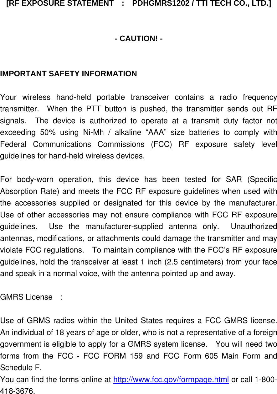 [RF EXPOSURE STATEMENT    :    PDHGMRS1202 / TTI TECH CO., LTD.]   - CAUTION! -   IMPORTANT SAFETY INFORMATION  Your wireless hand-held portable transceiver contains a radio frequency transmitter.  When the PTT button is pushed, the transmitter sends out RF signals.  The device is authorized to operate at a transmit duty factor not exceeding 50% using Ni-Mh / alkaline “AAA” size batteries to comply with Federal Communications Commissions (FCC) RF exposure safety level guidelines for hand-held wireless devices.  For body-worn operation, this device has been tested for SAR (Specific Absorption Rate) and meets the FCC RF exposure guidelines when used with the accessories supplied or designated for this device by the manufacturer.  Use of other accessories may not ensure compliance with FCC RF exposure guidelines.  Use the manufacturer-supplied antenna only.  Unauthorized antennas, modifications, or attachments could damage the transmitter and may violate FCC regulations.    To maintain compliance with the FCC’s RF exposure guidelines, hold the transceiver at least 1 inch (2.5 centimeters) from your face and speak in a normal voice, with the antenna pointed up and away.  GMRS License  :  Use of GRMS radios within the United States requires a FCC GMRS license.  An individual of 18 years of age or older, who is not a representative of a foreign government is eligible to apply for a GMRS system license.    You will need two forms from the FCC - FCC FORM 159 and FCC Form 605 Main Form and Schedule F. You can find the forms online at http://www.fcc.gov/formpage.html or call 1-800-418-3676. 