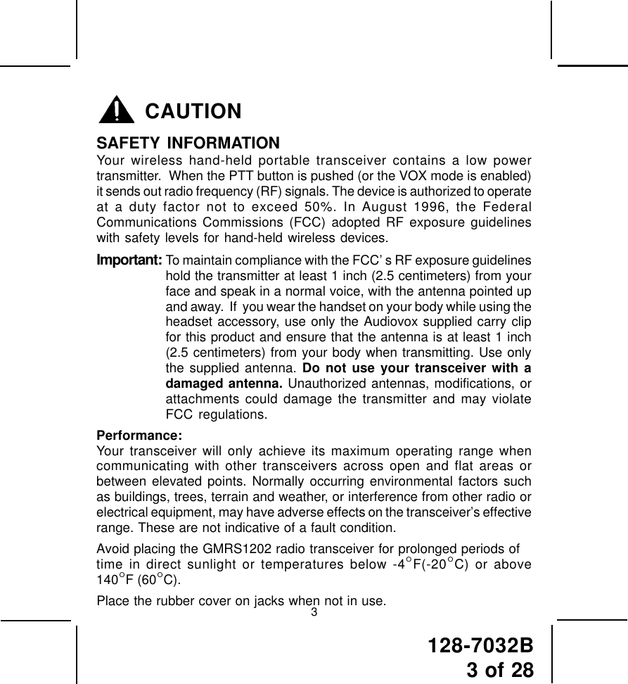 128-7032B3 of 28CAUTIONSAFETY INFORMATIONYour wireless hand-held portable transceiver contains a low powertransmitter.  When the PTT button is pushed (or the VOX mode is enabled)it sends out radio frequency (RF) signals. The device is authorized to operateat a duty factor not to exceed 50%. In August 1996, the FederalCommunications Commissions (FCC) adopted RF exposure guidelineswith safety levels for hand-held wireless devices.Important: To maintain compliance with the FCC’ s RF exposure guidelineshold the transmitter at least 1 inch (2.5 centimeters) from yourface and speak in a normal voice, with the antenna pointed upand away.  If  you wear the handset on your body while using theheadset accessory, use only the Audiovox supplied carry clipfor this product and ensure that the antenna is at least 1 inch(2.5 centimeters) from your body when transmitting. Use onlythe supplied antenna. Do not use your transceiver with adamaged antenna. Unauthorized antennas, modifications, orattachments could damage the transmitter and may violateFCC regulations.Performance:Your transceiver will only achieve its maximum operating range whencommunicating with other transceivers across open and flat areas orbetween elevated points. Normally occurring environmental factors suchas buildings, trees, terrain and weather, or interference from other radio orelectrical equipment, may have adverse effects on the transceiver’s effectiverange. These are not indicative of a fault condition.Avoid placing the GMRS1202 radio transceiver for prolonged periods oftime in direct sunlight or temperatures below -4°F(-20°C) or above140°F (60°C).Place the rubber cover on jacks when not in use.3