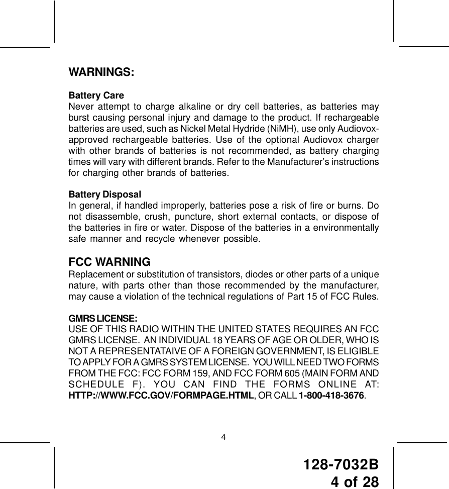 128-7032B4 of 28WARNINGS:Battery CareNever attempt to charge alkaline or dry cell batteries, as batteries mayburst causing personal injury and damage to the product. If rechargeablebatteries are used, such as Nickel Metal Hydride (NiMH), use only Audiovox-approved rechargeable batteries. Use of the optional Audiovox chargerwith other brands of batteries is not recommended, as battery chargingtimes will vary with different brands. Refer to the Manufacturer’s instructionsfor charging other brands of batteries.Battery DisposalIn general, if handled improperly, batteries pose a risk of fire or burns. Donot disassemble, crush, puncture, short external contacts, or dispose ofthe batteries in fire or water. Dispose of the batteries in a environmentallysafe manner and recycle whenever possible.FCC WARNINGReplacement or substitution of transistors, diodes or other parts of a uniquenature, with parts other than those recommended by the manufacturer,may cause a violation of the technical regulations of Part 15 of FCC Rules.GMRS LICENSE:USE OF THIS RADIO WITHIN THE UNITED STATES REQUIRES AN FCCGMRS LICENSE.  AN INDIVIDUAL 18 YEARS OF AGE OR OLDER, WHO ISNOT A REPRESENTATAIVE OF A FOREIGN GOVERNMENT, IS ELIGIBLETO APPLY FOR A GMRS SYSTEM LICENSE.  YOU WILL NEED TWO FORMSFROM THE FCC: FCC FORM 159, AND FCC FORM 605 (MAIN FORM ANDSCHEDULE F). YOU CAN FIND THE FORMS ONLINE AT:HTTP://WWW.FCC.GOV/FORMPAGE.HTML, OR CALL 1-800-418-3676.4