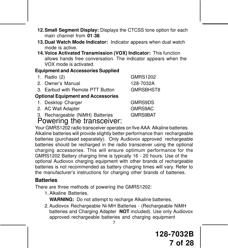 128-7032B7 of 28712.Small Segment Display: Displays the CTCSS tone option for eachmain channel from 01-38.13.Dual Watch Mode Indicator:  Indicator appears when dual watchmode is active.14.Voice Activated Transmission (VOX) Indicator:  This functionallows hands free conversation. The indicator appears when theVOX mode is activated.Equipment and Accessories Supplied1. Radio (2) GMRS12022. Owner’s Manual 128-7032A3. Earbud with Remote PTT Button GMRSBHST8Optional Equipment and Accessories1. Desktop Charger GMRS9DS2. AC Wall Adapter GMRS9AC3. Rechargeable (NiMH) Batteries GMRS9BATPowering the transceiver:Your GMRS1202 radio transceiver operates on five AAA  Alkaline batteries.Alkaline batteries will provide slightly better performance than  rechargeablebatteries (purchased separately).  Only Audiovox approved  rechargeablebatteries should be recharged in the radio transceiver using the optionalcharging accessories. This will ensure optimum performance for theGMRS1202 Battery charging time is typically 16 - 20 hours. Use of theoptional Audiovox charging equipment with other brands of rechargeablebatteries is not recommended as battery charging times will vary. Refer tothe manufacturer’s instructions for charging other brands of batteries.BatteriesThere are three methods of powering the GMRS1202:1. Alkaline Batteries.WARNING:  Do not attempt to recharge Alkaline batteries.2. Audiovox Rechargeable Ni-MH Batteries - (Rechargeable NiMHbatteries and Charging Adapter  NOT included). Use only Audiovoxapproved rechargeable batteries and charging equipment