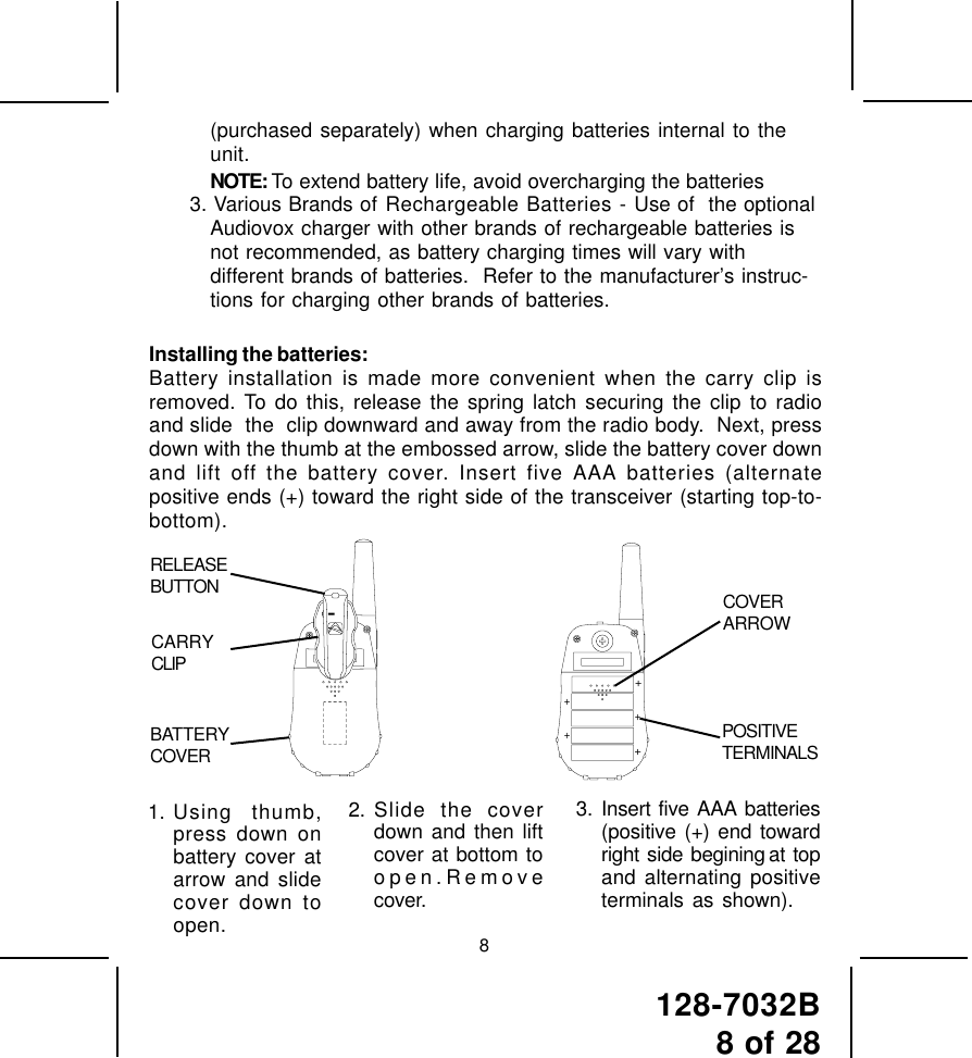 128-7032B8 of 2882. Slide the coverdown and then liftcover at bottom toopen.Removecover.3. Insert five AAA batteries(positive (+) end towardright  side  begining at  topand alternating positiveterminals as shown).1. Using thumb,press down onbattery cover atarrow and slidecover down toopen.(purchased separately) when charging batteries internal to theunit.NOTE: To extend battery life, avoid overcharging the batteries3. Various Brands of Rechargeable Batteries - Use of  the optionalAudiovox charger with other brands of rechargeable batteries isnot recommended, as battery charging times will vary withdifferent brands of batteries.  Refer to the manufacturer’s instruc-tions for charging other brands of batteries.Installing the batteries:Battery installation is made more convenient when the carry clip isremoved. To do this, release the spring latch securing the clip to radioand slide  the  clip downward and away from the radio body.  Next, pressdown with the thumb at the embossed arrow, slide the battery cover downand lift off the battery cover. Insert five AAA batteries (alternatepositive ends (+) toward the right side of the transceiver (starting top-to-bottom).RELEASEBUTTONBATTERYCOVERCARRYCLIPCOVERARROWPOSITIVETERMINALS+++++