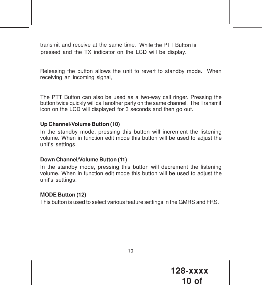 128-xxxx10 of 10transmit and receive at the same time.   While the PTT Button ispressed and the TX indicator on the LCD will be display. Releasing the button allows the unit to revert to standby mode.  Whenreceiving an incoming signal,The PTT Button can also be used as a two-way call ringer. Pressing thebutton twice quickly will call another party on the same channel.  The Transmiticon on the LCD will displayed for 3 seconds and then go out.Up Channel/Volume Button (10)In the standby mode, pressing this button will increment the listeningvolume. When in function edit mode this button will be used to adjust theunit&apos;s settings.Down Channel/Volume Button (11)In the standby mode, pressing this button will decrement the listeningvolume. When in function edit mode this button will be used to adjust theunit&apos;s settings.MODE Button (12)This button is used to select various feature settings in the GMRS and FRS.
