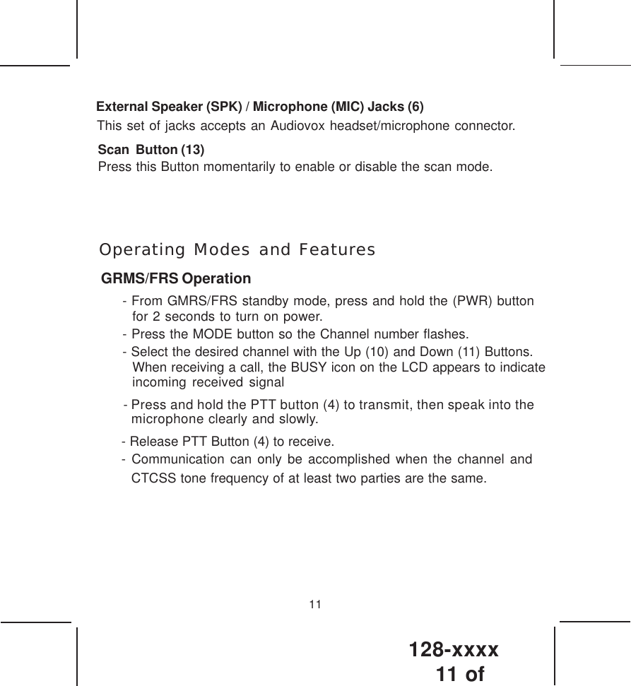 128-xxxx11 of 11External Speaker (SPK) / Microphone (MIC) Jacks (6)This set of jacks accepts an Audiovox headset/microphone connector.Scan  Button (13)Press this Button momentarily to enable or disable the scan mode.  Operating Modes and FeaturesGRMS/FRS Operation- From GMRS/FRS standby mode, press and hold the (PWR) button for 2 seconds to turn on power.- Press the MODE button so the Channel number flashes.- Select the desired channel with the Up (10) and Down (11) Buttons.When receiving a call, the BUSY icon on the LCD appears to indicateincoming received signal - Press and hold the PTT button (4) to transmit, then speak into themicrophone clearly and slowly. - Release PTT Button (4) to receive.- Communication can only be accomplished when the channel andCTCSS tone frequency of at least two parties are the same.