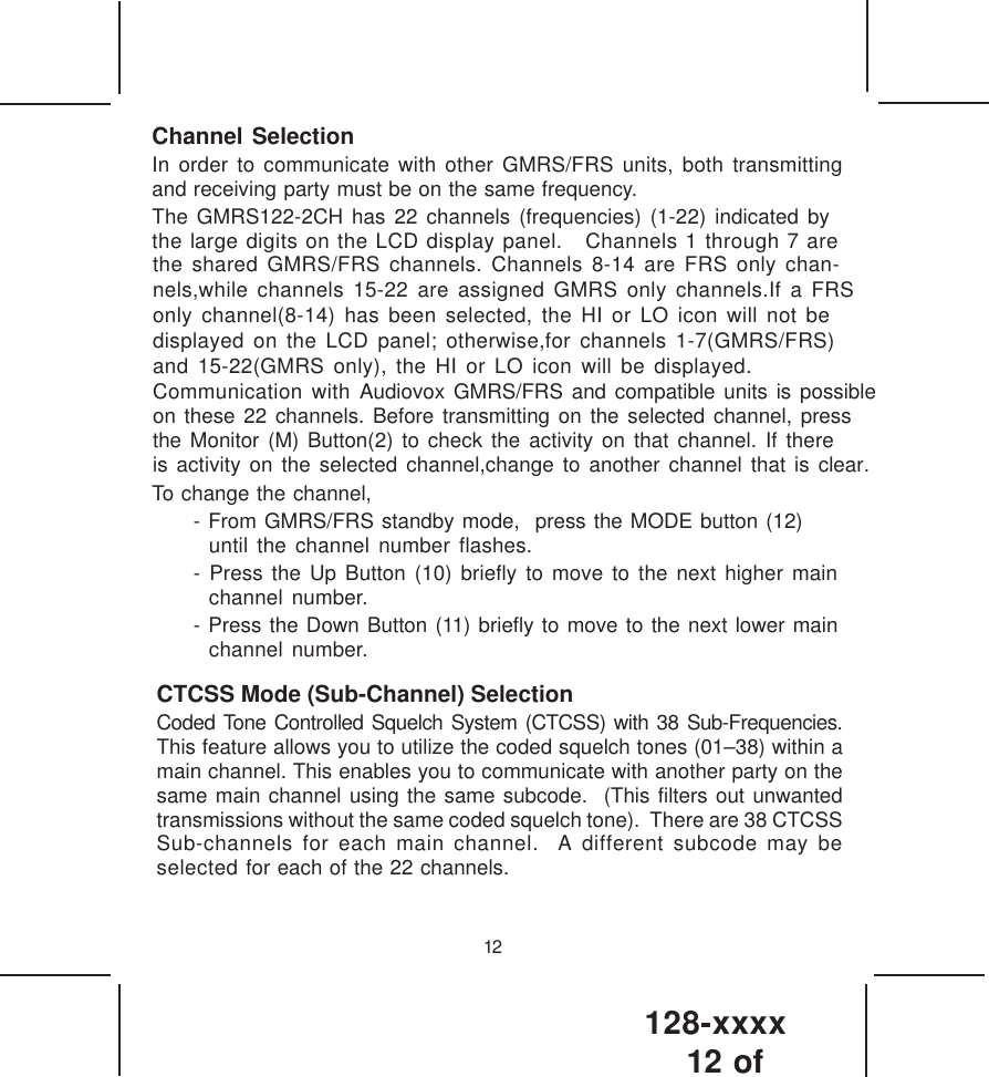 128-xxxx12 of 12Channel SelectionIn order to communicate with other GMRS/FRS units, both transmittingand receiving party must be on the same frequency.The GMRS122-2CH has 22 channels (frequencies) (1-22) indicated bythe large digits on the LCD display panel.   Channels 1 through 7 arethe shared GMRS/FRS channels. Channels 8-14 are FRS only chan-nels,while channels 15-22 are assigned GMRS only channels.If a FRSonly channel(8-14) has been selected, the HI or LO icon will not bedisplayed on the LCD panel; otherwise,for channels 1-7(GMRS/FRS)and 15-22(GMRS only), the HI or LO icon will be displayed.Communication with Audiovox GMRS/FRS and compatible units is possibleon these 22 channels. Before transmitting on the selected channel, pressthe Monitor (M) Button(2) to check the activity on that channel. If thereis activity on the selected channel,change to another channel that is clear.To change the channel,- From GMRS/FRS standby mode,  press the MODE button (12)until the channel number flashes.- Press the Up Button (10) briefly to move to the next higher mainchannel number.- Press the Down Button (11) briefly to move to the next lower mainchannel number.CTCSS Mode (Sub-Channel) SelectionCoded Tone Controlled Squelch System (CTCSS) with 38 Sub-Frequencies.This feature allows you to utilize the coded squelch tones (01–38) within amain channel. This enables you to communicate with another party on thesame main channel using the same subcode.  (This filters out unwantedtransmissions without the same coded squelch tone).  There are 38 CTCSSSub-channels for each main channel.  A different subcode may beselected for each of the 22 channels.