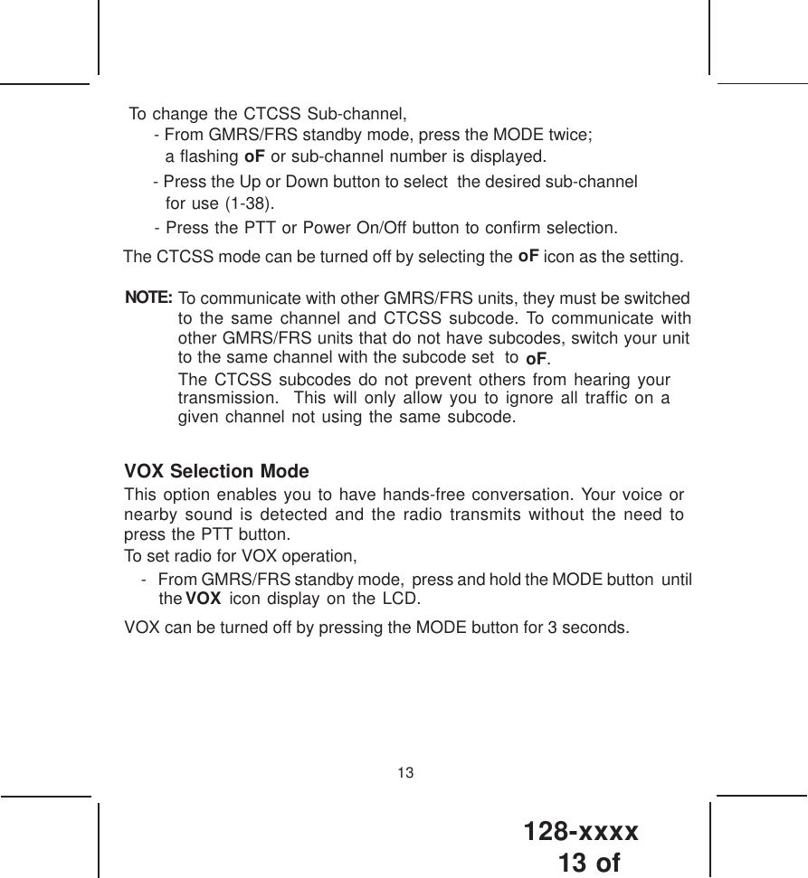 128-xxxx13 of 13- Press the Up or Down button to select  the desired sub-channelfor use (1-38).- Press the PTT or Power On/Off button to confirm selection.The CTCSS mode can be turned off by selecting the oF icon as the setting.NOTE: To communicate with other GMRS/FRS units, they must be switchedto the same channel and CTCSS subcode. To communicate withother GMRS/FRS units that do not have subcodes, switch your unitto the same channel with the subcode set  to oF    .The CTCSS subcodes do not prevent others from hearing yourtransmission.  This will only allow you to ignore all traffic on agiven channel not using the same subcode.VOX Selection ModeThis option enables you to have hands-free conversation. Your voice ornearby sound is detected and the radio transmits without the need topress the PTT button.To set radio for VOX operation,- From GMRS/FRS standby mode,  press and hold the MODE button  until  VOXthe       icon display on the LCD.VOX can be turned off by pressing the MODE button for 3 seconds.- From GMRS/FRS standby mode, press the MODE twice;   a flashing oF or sub-channel number is displayed. To change the CTCSS Sub-channel,