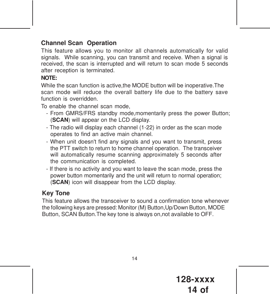 128-xxxx14 of 14Channel Scan  OperationThis feature allows you to monitor all channels automatically for validsignals.  While scanning, you can transmit and receive. When a signal isreceived, the scan is interrupted and will return to scan mode 5 secondsafter reception is terminated.NOTE:While the scan function is active,the MODE button will be inoperative.Thescan mode will reduce the overall battery life due to the battery savefunction is overridden.To enable the channel scan mode,- From GMRS/FRS standby mode,momentarily press the power Button;(SCAN) will appear on the LCD display.- The radio will display each channel (1-22) in order as the scan modeoperates to find an active main channel.- When unit doesn&apos;t find any signals and you want to transmit, pressthe PTT switch to return to home channel operation.  The transceiverwill automatically resume scanning approximately 5 seconds afterthe communication is completed.- If there is no activity and you want to leave the scan mode, press thepower button momentarily and the unit will return to normal operation;(SCAN) icon will disappear from the LCD display.Key ToneThis feature allows the transceiver to sound a confirmation tone wheneverthe following keys are pressed: Monitor (M) Button,Up/Down Button, MODEButton, SCAN Button.The key tone is always on,not available to OFF.