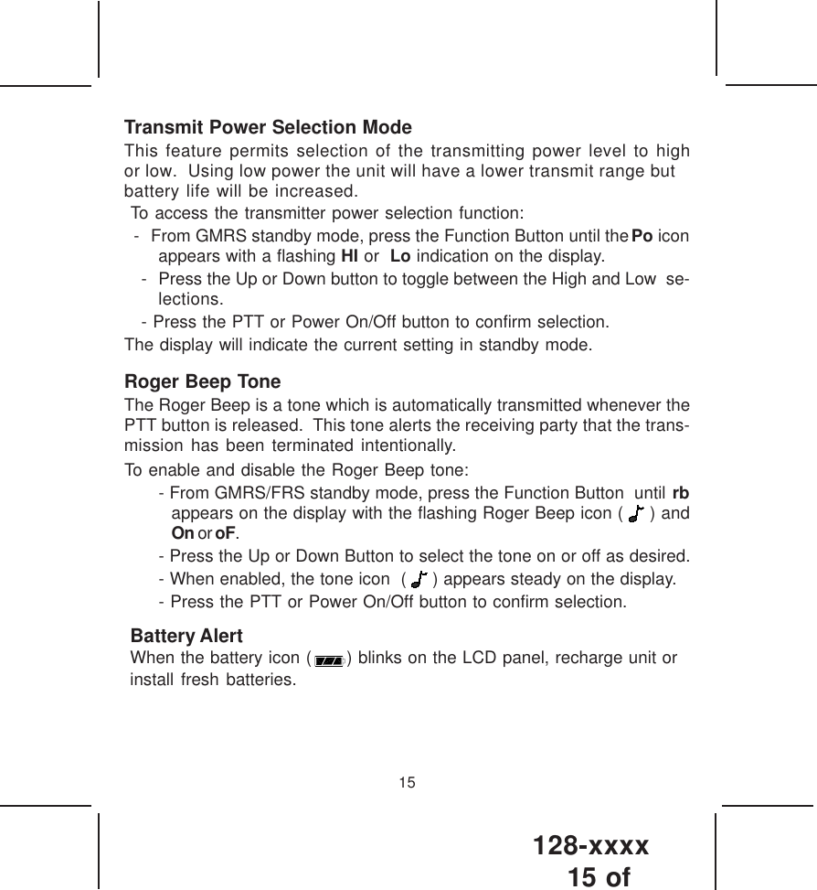 128-xxxx15 of 15Transmit Power Selection ModeThis feature permits selection of the transmitting power level to highor low.  Using low power the unit will have a lower transmit range butbattery life will be increased. To access the transmitter power selection function:- From GMRS standby mode, press the Function Button until the Po iconappears with a flashing HI or  Lo indication on the display.- Press the Up or Down button to toggle between the High and Low  se-lections.- Press the PTT or Power On/Off button to confirm selection.The display will indicate the current setting in standby mode.Roger Beep ToneThe Roger Beep is a tone which is automatically transmitted whenever thePTT button is released.  This tone alerts the receiving party that the trans-mission has been terminated intentionally.To enable and disable the Roger Beep tone:- From GMRS/FRS standby mode, press the Function Button  until rbappears on the display with the flashing Roger Beep icon (   ) andOn or oF.- Press the Up or Down Button to select the tone on or off as desired.- When enabled, the tone icon  (   ) appears steady on the display.- Press the PTT or Power On/Off button to confirm selection.Battery AlertWhen the battery icon (      ) blinks on the LCD panel, recharge unit or install fresh batteries.  