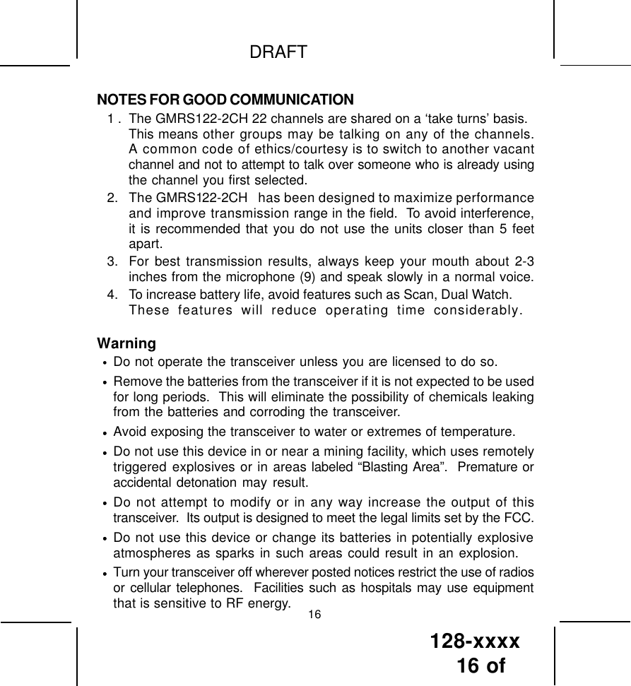 128-xxxx16 of DRAFTNOTES FOR GOOD COMMUNICATION1 . The GMRS122-2CH 22 channels are shared on a ‘take turns’ basis.This means other groups may be talking on any of the channels.A common code of ethics/courtesy is to switch to another vacantchannel and not to attempt to talk over someone who is already usingthe channel you first selected.2. The GMRS122-2CH  has been designed to maximize performanceand improve transmission range in the field.  To avoid interference,it is recommended that you do not use the units closer than 5 feetapart.3. For best transmission results, always keep your mouth about 2-3inches from the microphone (9) and speak slowly in a normal voice.4. To increase battery life, avoid features such as Scan, Dual Watch.These features will reduce operating time considerably. Warning•Do not operate the transceiver unless you are licensed to do so.•Remove the batteries from the transceiver if it is not expected to be usedfor long periods.  This will eliminate the possibility of chemicals leakingfrom the batteries and corroding the transceiver.•Avoid exposing the transceiver to water or extremes of temperature.•Do not use this device in or near a mining facility, which uses remotelytriggered explosives or in areas labeled “Blasting Area”.  Premature oraccidental detonation may result.•Do not attempt to modify or in any way increase the output of thistransceiver.  Its output is designed to meet the legal limits set by the FCC.•Do not use this device or change its batteries in potentially explosiveatmospheres as sparks in such areas could result in an explosion.•Turn your transceiver off wherever posted notices restrict the use of radiosor cellular telephones.  Facilities such as hospitals may use equipmentthat is sensitive to RF energy. 16••••••