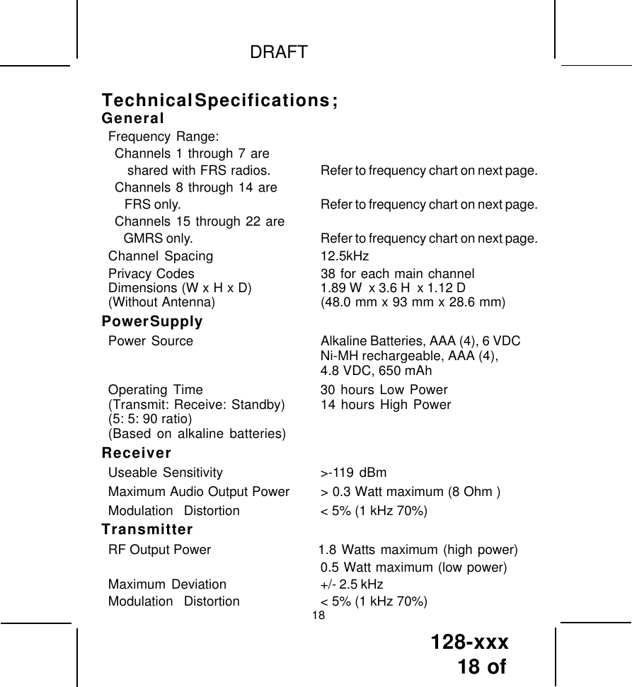 128-xxx18 of DRAFTGeneralFrequency Range:Channels 1 through 7 are   shared with FRS radios. Refer to frequency chart on next page.Channels 8 through 14 are   FRS only. Refer to frequency chart on next page.Channels 15 through 22 are   GMRS only. Refer to frequency chart on next page.Channel Spacing 12.5kHzPrivacy Codes 38 for each main channelDimensions (W x H x D)                    1.89 W  x 3.6 H  x 1.12 D(Without Antenna) (48.0 mm x 93 mm x 28.6 mm)Power SupplyPower  Source Alkaline Batteries, AAA (4), 6 VDCNi-MH rechargeable, AAA (4),4.8 VDC, 650 mAhOperating Time 30 hours Low Power(Transmit: Receive: Standby) 14 hours High Power(5: 5: 90 ratio)(Based on alkaline batteries)ReceiverUseable Sensitivity &gt;-119 dBmMaximum Audio Output Power &gt; 0.3 Watt maximum (8 Ohm )Modulation  Distortion &lt; 5% (1 kHz 70%)TransmitterRF Output Power                     1.8 Watts maximum (high power)0.5 Watt maximum (low power)Maximum  Deviation +/- 2.5 kHzModulation  Distortion &lt; 5% (1 kHz 70%)18Technical Specifications ;