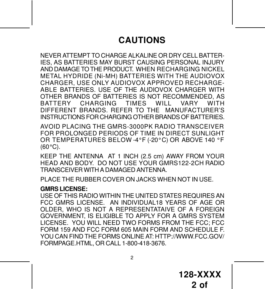 128-XXXX 2 of NEVER ATTEMPT TO CHARGE ALKALINE OR DRY CELL BATTER-IES, AS BATTERIES MAY BURST CAUSING PERSONAL INJURYAND DAMAGE TO THE PRODUCT.  WHEN RECHARGING NICKELMETAL HYDRIDE (Ni-MH) BATTERIES WITH THE AUDIOVOXCHARGER, USE ONLY AUDIOVOX APPROVED RECHARGE-ABLE BATTERIES. USE OF THE AUDIOVOX CHARGER WITHOTHER BRANDS OF BATTERIES IS NOT RECOMMENDED, ASBATTERY CHARGING TIMES WILL VARY WITHDIFFERENT BRANDS. REFER TO THE  MANUFACTURER’SINSTRUCTIONS FOR CHARGING OTHER BRANDS OF BATTERIES.AVOID PLACING THE GMRS-3000PK RADIO TRANSCEIVERFOR PROLONGED PERIODS OF TIME IN DIRECT SUNLIGHTOR TEMPERATURES BELOW -4° F (-20° C) OR ABOVE 140 ° F(60° C).KEEP THE ANTENNA  AT 1 INCH (2.5 cm) AWAY FROM YOURHEAD AND BODY.  DO NOT USE YOUR GMRS122-2CH RADIOTRANSCEIVER WITH A DAMAGED ANTENNA.PLACE THE RUBBER COVER ON JACKS WHEN NOT IN USE.GMRS LICENSE:USE OF THIS RADIO WITHIN THE UNITED STATES REQUIRES ANFCC GMRS LICENSE.  AN INDIVIDUAL18 YEARS OF AGE OROLDER, WHO IS NOT A REPRESENTATAIVE OF A FOREIGNGOVERNMENT, IS ELIGIBLE TO APPLY FOR A GMRS SYSTEMLICENSE.  YOU WILL NEED TWO FORMS FROM THE FCC; FCCFORM 159 AND FCC FORM 605 MAIN FORM AND SCHEDULE F.YOU CAN FIND THE FORMS ONLINE AT: HTTP://WWW.FCC.GOV/FORMPAGE.HTML, OR CALL 1-800-418-3676.CAUTIONS2