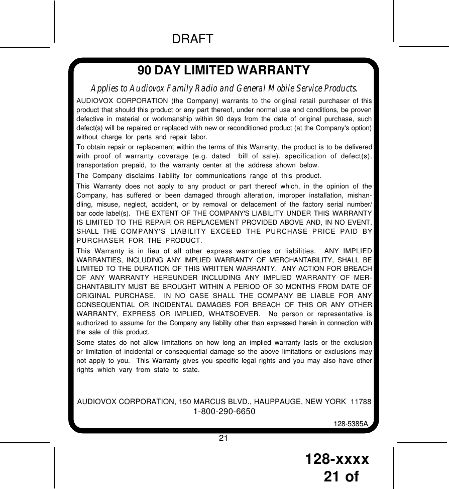 128-xxxx21 of DRAFT90 DAY LIMITED WARRANTYAUDIOVOX CORPORATION, 150 MARCUS BLVD., HAUPPAUGE, NEW YORK  117881-800-290-6650128-5385AApplies to Audiovox Family Radio and General Mobile Service Products.AUDIOVOX CORPORATION (the Company) warrants to the original retail purchaser of thisproduct that should this product or any part thereof, under normal use and conditions, be provendefective in material or workmanship within 90 days from the date of original purchase, suchdefect(s) will be repaired or replaced with new or reconditioned product (at the Company&apos;s option)without charge for parts and repair labor.To obtain repair or replacement within the terms of this Warranty, the product is to be deliveredwith proof of warranty coverage (e.g. dated  bill of sale), specification of defect(s),transportation prepaid, to the warranty center at the address shown below.The Company disclaims liability for communications range of this product.This Warranty does not apply to any product or part thereof which, in the opinion of theCompany, has suffered or been damaged through alteration, improper installation, mishan-dling, misuse, neglect, accident, or by removal or defacement of the factory serial number/bar code label(s).  THE EXTENT OF THE COMPANY&apos;S LIABILITY UNDER THIS WARRANTYIS LIMITED TO THE REPAIR OR REPLACEMENT PROVIDED ABOVE AND, IN NO EVENT,SHALL THE COMPANY&apos;S LIABILITY EXCEED THE PURCHASE PRICE PAID BYPURCHASER  FOR THE PRODUCT.This Warranty is in lieu of all other express warranties or liabilities.  ANY IMPLIEDWARRANTIES, INCLUDING ANY IMPLIED WARRANTY OF MERCHANTABILITY, SHALL BELIMITED TO THE DURATION OF THIS WRITTEN WARRANTY.  ANY ACTION FOR BREACHOF ANY WARRANTY HEREUNDER INCLUDING ANY IMPLIED WARRANTY OF MER-CHANTABILITY MUST BE BROUGHT WITHIN A PERIOD OF 30 MONTHS FROM DATE OFORIGINAL PURCHASE.  IN NO CASE SHALL THE COMPANY BE LIABLE FOR ANYCONSEQUENTIAL OR INCIDENTAL DAMAGES FOR BREACH OF THIS OR ANY OTHERWARRANTY, EXPRESS OR IMPLIED, WHATSOEVER.  No person or representative isauthorized to assume for the Company any liability other than expressed herein in connection withthe sale of this product.Some states do not allow limitations on how long an implied warranty lasts or the exclusionor limitation of incidental or consequential damage so the above limitations or exclusions maynot apply to you.  This Warranty gives you specific legal rights and you may also have otherrights which vary from state to state.21