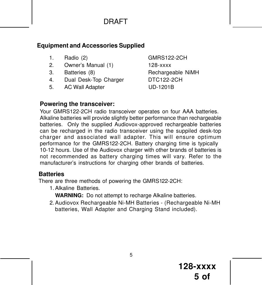 128-xxxx5 of DRAFT5Equipment and Accessories Supplied1. Radio (2) GMRS122-2CH2. Owner’s Manual (1) 128-xxxx3. Batteries (8) Rechargeable NiMH4. Dual Desk-Top Charger DTC122-2CH5. AC Wall Adapter                                UD-1201BPowering the transceiver:Your GMRS122-2CH radio transceiver operates on four AAA batteries.Alkaline batteries will provide slightly better performance than rechargeablebatteries.  Only the supplied Audiovox-approved rechargeable batteriescan be recharged in the radio transceiver using the suppiled desk-topcharger and associated wall adapter. This will ensure optimumperformance for the GMRS122-2CH. Battery charging time is typically10-12 hours. Use of the Audiovox charger with other brands of batteries isnot recommended as battery charging times will vary. Refer to themanufacturer’s instructions for charging other brands of batteries.BatteriesThere are three methods of powering the GMRS122-2CH:1. Alkaline Batteries.WARNING:  Do not attempt to recharge Alkaline batteries.2. Audiovox Rechargeable Ni-MH Batteries - (Rechargeable Ni-MHbatteries, Wall Adapter and Charging Stand included).   