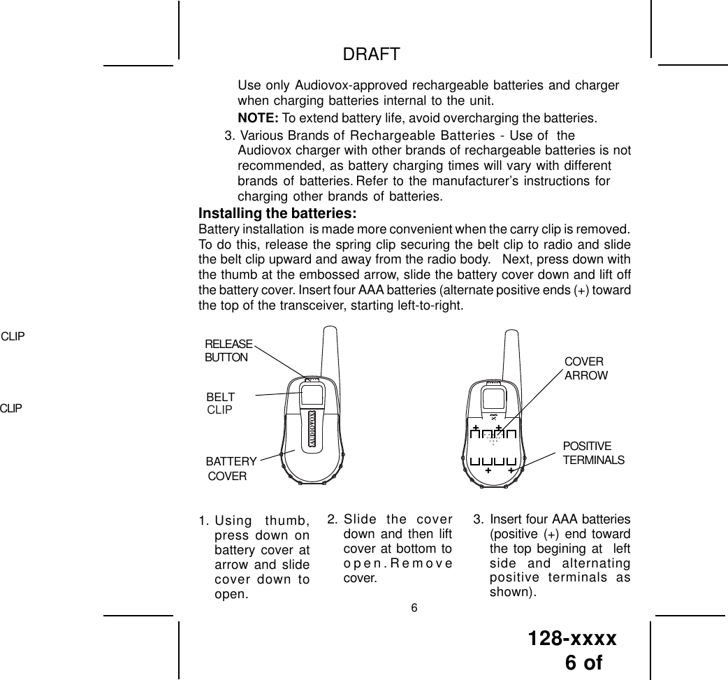 128-xxxx6 of DRAFT62. Slide the coverdown and then liftcover at bottom toopen.Removecover.3. Insert four AAA batteries(positive (+) end towardthe top begining at  leftside and alternatingpositive terminals asshown).1. Using thumb,press down onbattery cover atarrow and slidecover down toopen.Use only Audiovox-approved rechargeable batteries and chargerwhen charging batteries internal to the unit.NOTE: To extend battery life, avoid overcharging the batteries.3. Various Brands of Rechargeable Batteries - Use of  theAudiovox charger with other brands of rechargeable batteries is notrecommended, as battery charging times will vary with differentbrands of batteries. Refer to the manufacturer’s instructions forcharging other brands of batteries.Installing the batteries:Battery installation  is made more convenient when the carry clip is removed.To do this, release the spring clip securing the belt clip to radio and slidethe belt clip upward and away from the radio body.   Next, press down withthe thumb at the embossed arrow, slide the battery cover down and lift offthe battery cover. Insert four AAA batteries (alternate positive ends (+) towardthe top of the transceiver, starting left-to-right.RELEASEBUTTON CLIPBATTERYCOVERBELTCLIPCOVERARROWPOSITIVETERMINALSCLIP+     ++     +