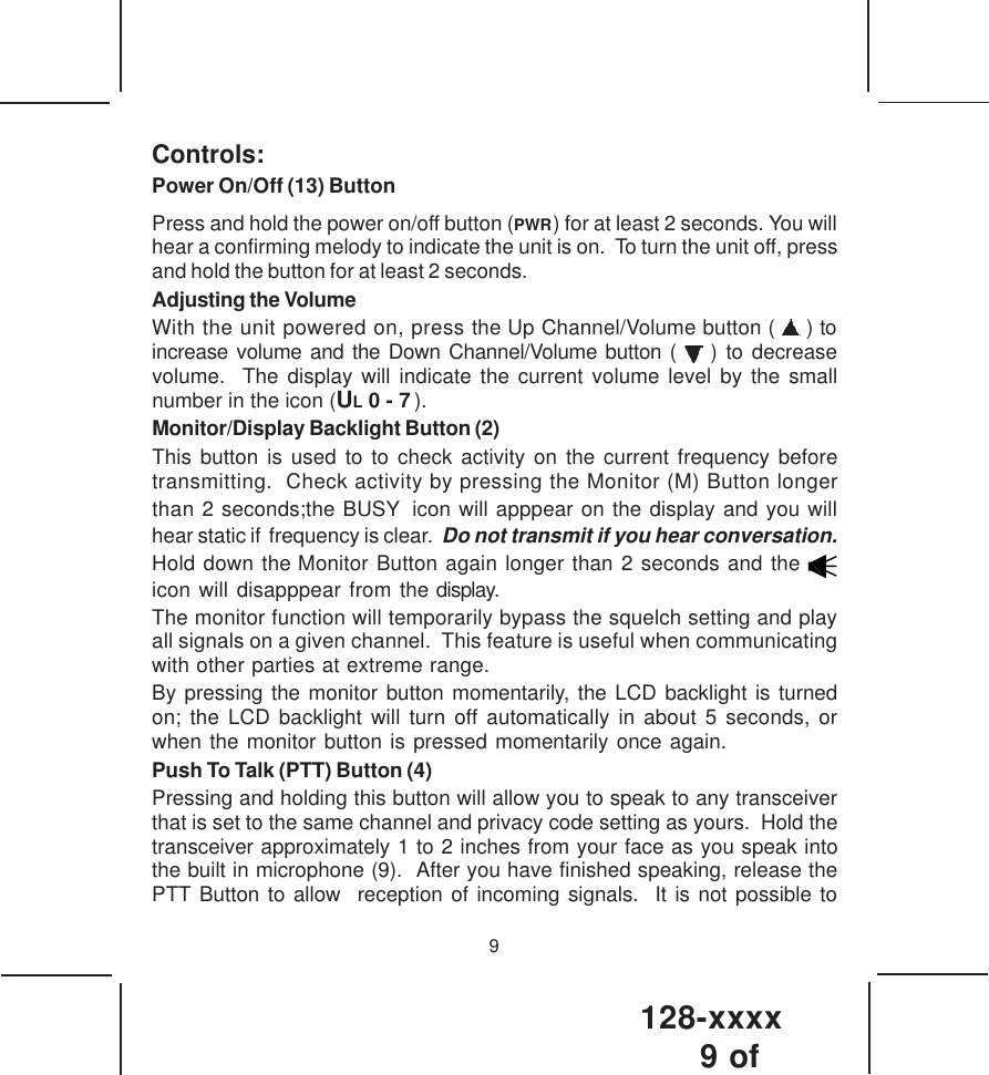 128-xxxx9 of 9Controls:Power On/Off (13) ButtonPress and hold the power on/off button (PWR  ) for at least 2 seconds. You willhear a confirming melody to indicate the unit is on.  To turn the unit off, pressand hold the button for at least 2 seconds.Adjusting the VolumeWith the unit powered on, press the Up Channel/Volume button (   ) toincrease volume and the Down Channel/Volume button (   ) to decreasevolume.  The display will indicate the current volume level by the smallnumber in the icon (UL 0 - 7     ).Monitor/Display Backlight Button (2)This button is used to to check activity on the current frequency beforetransmitting.  Check activity by pressing the Monitor (M) Button longerthan 2 seconds;the BUSY   icon will apppear on the display and you willhear static if  frequency is clear.  Do not transmit if you hear conversation.Hold down the Monitor Button again longer than 2 seconds and the icon will disapppear from the display.The monitor function will temporarily bypass the squelch setting and playall signals on a given channel.  This feature is useful when communicatingwith other parties at extreme range.By pressing the monitor button momentarily, the LCD backlight is turnedon; the LCD backlight will turn off automatically in about 5 seconds, orwhen the monitor button is pressed momentarily once again.Push To Talk (PTT) Button (4)Pressing and holding this button will allow you to speak to any transceiverthat is set to the same channel and privacy code setting as yours.  Hold thetransceiver approximately 1 to 2 inches from your face as you speak intothe built in microphone (9).  After you have finished speaking, release thePTT Button to allow  reception of incoming signals.  It is not possible to