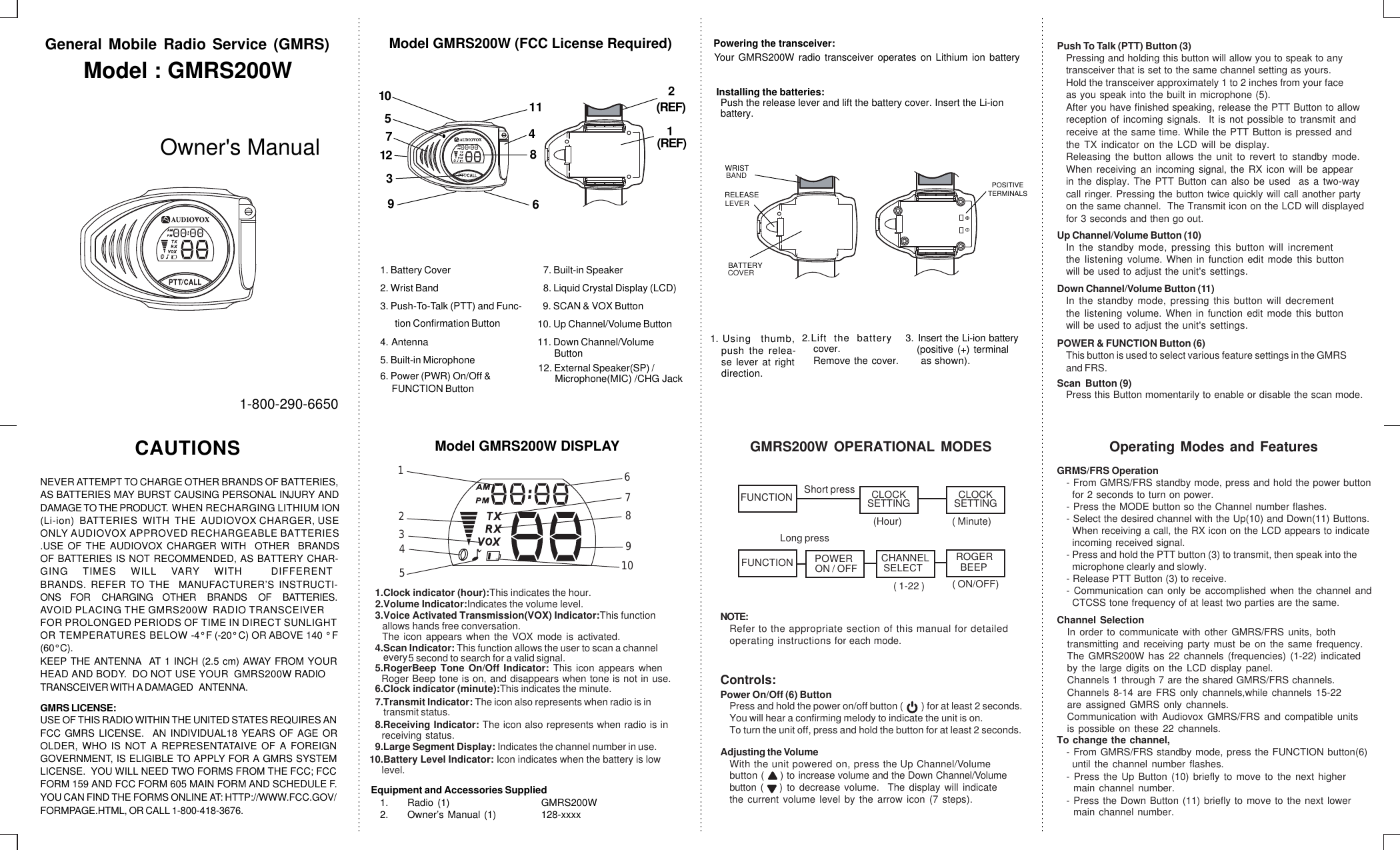 General Mobile Radio Service (GMRS)Model : GMRS200WOwner&apos;s Manual1-800-290-6650NEVER ATTEMPT TO CHARGE OTHER BRANDS OF BATTERIES,DAMAGE TO THE PRODUCT.  WHEN RECHARGING LITHIUM IONAS BATTERIES MAY BURST CAUSING PERSONAL INJURY AND(Li-ion)  BATTERIES  WITH  THE  AUDIOVOX CHARGER, USEONLY AUDIOVOX APPROVED RECHARGEABLE BATTERIES.USE OF THE AUDIOVOX CHARGER WITH  OTHER  BRANDS OF BATTERIES IS NOT RECOMMENDED, AS BATTERY CHAR-BRANDS. REFER TO THE  MANUFACTURER’S INSTRUCTI-GING TIMES WILL VARY WITH  DIFFERENT ONS     FOR      CHARGING     OTHER      BRANDS      OF      BATTERIES.AVOID PLACING THE GMRS200W  RADIO TRANSCEIVERFOR PROLONGED PERIODS OF TIME IN DIRECT SUNLIGHTOR TEMPERATURES BELOW -4° F (-20° C) OR ABOVE 140 ° F (60° C).KEEP THE ANTENNA  AT 1 INCH (2.5 cm) AWAY FROM YOUR HEAD AND BODY.  DO NOT USE YOUR  GMRS200W RADIO TRANSCEIVER WITH A DAMAGED   ANTENNA. GMRS LICENSE:USE OF THIS RADIO WITHIN THE UNITED STATES REQUIRES ANOLDER, WHO IS NOT A REPRESENTATAIVE OF A FOREIGNFCC GMRS LICENSE.  AN INDIVIDUAL18 YEARS OF AGE ORGOVERNMENT, IS ELIGIBLE TO APPLY FOR A GMRS SYSTEMFORM 159 AND FCC FORM 605 MAIN FORM AND SCHEDULE F.LICENSE.  YOU WILL NEED TWO FORMS FROM THE FCC; FCCYOU CAN FIND THE FORMS ONLINE AT: HTTP://WWW.FCC.GOV/FORMPAGE.HTML, OR CALL 1-800-418-3676.CAUTIONS1. Battery Cover2. Wrist Band3. Push-To-Talk (PTT) and Func-tion Confirmation Button4. Antenna7. Built-in Speaker8. Liquid Crystal Display (LCD)5. Built-in MicrophoneModel GMRS200W (FCC License Required)10. Up Channel/Volume Button11. Down Channel/VolumeButton     FUNCTION Button6. Power (PWR) On/Off &amp; 9. SCAN &amp; VOX Button8437511122(REF)Model GMRS200W DISPLAY5.RogerBeep Tone On/Off Indicator: This icon appears whenreceiving status.Roger Beep tone is on, and disappears when tone is not in use.9.Large Segment Display: Indicates the channel number in use.4.Scan Indicator: This function allows the user to scan a channel every               5 second to search for a valid signal.                         10.Battery Level Indicator: Icon indicates when the battery is lowlevel.76543217.Transmit Indicator: The icon also represents when radio is in     transmit status.3.Voice Activated Transmission(VOX) Indicator:This function    allows hands free conversation.The icon appears when the VOX mode is activated. Equipment and Accessories Supplied1. Radio (1) GMRS200W2. Owner’s Manual (1) 128-xxxxPowering the transceiver:Your GMRS200W radio transceiver operates on Lithium ion battery2.Lift the batterycover.Remove the cover.3. Insert the Li-ion battery(positive (+) terminal as shown).1. Using thumb,push the relea-se lever at rightdirection.Installing the batteries:Push the release lever and lift the battery cover. Insert the Li-ionbattery.WRISTPOSITIVETERMINALSBANDNOTE:Refer to the appropriate section of this manual for detailedoperating instructions for each mode.GMRS200W OPERATIONAL MODESCLOCKSETTINGCLOCKSETTINGControls:Power On/Off (6) ButtonPress and hold the power on/off button (        ) for at least 2 seconds.You will hear a confirming melody to indicate the unit is on. To turn the unit off, press and hold the button for at least 2 seconds.Adjusting the VolumeWith the unit powered on, press the Up Channel/Volume       button (     ) to increase volume and the Down Channel/Volume       button (    ) to decrease volume.  The display will indicatethe current volume level by the arrow icon (7 steps).Push To Talk (PTT) Button (3)Pressing and holding this button will allow you to speak to anytransceiver that is set to the same channel setting as yours.Hold the transceiver approximately 1 to 2 inches from your faceas you speak into the built in microphone (5).After you have finished speaking, release the PTT Button to allowreception of incoming signals.  It is not possible to transmit and receive at the same time. While the PTT Button is pressed andthe TX indicator on the LCD will be display.Releasing the button allows the unit to revert to standby mode.When receiving an incoming signal, the RX icon will be appearin the display. The PTT Button can also be used  as a two-way call ringer. Pressing the button twice quickly will call another party on the same channel.  The Transmit icon on the LCD will displayed for 3 seconds and then go out.Up Channel/Volume Button (10)In the standby mode, pressing this button will incrementthe listening volume. When in function edit mode this button will be used to adjust the unit&apos;s settings.Down Channel/Volume Button (11)In the standby mode, pressing this button will decrementthe listening volume. When in function edit mode this button will be used to adjust the unit&apos;s settings.POWER &amp; FUNCTION Button (6)This button is used to select various feature settings in the GMRSand FRS.Scan  Button (9)Press this Button momentarily to enable or disable the scan mode.  Operating Modes and FeaturesGRMS/FRS Operation- From GMRS/FRS standby mode, press and hold the power button for 2 seconds to turn on power.- Press the MODE button so the Channel number flashes.- Select the desired channel with the Up(10) and Down(11) Buttons.incoming received signal.When receiving a call, the RX icon on the LCD appears to indicate - Press and hold the PTT button (3) to transmit, then speak into themicrophone clearly and slowly. - Communication can only be accomplished when the channel and- Release PTT Button (3) to receive.CTCSS tone frequency of at least two parties are the same.Channel SelectionIn order to communicate with other GMRS/FRS units, bothtransmitting and receiving party must be on the same frequency.The GMRS200W has 22 channels (frequencies) (1-22) indicatedby the large digits on the LCD display panel.   Channels 1 through 7 are the shared GMRS/FRS channels. Communication with Audiovox GMRS/FRS and compatible unitsis possible on these 22 channels. are assigned GMRS only channels.Channels 8-14 are FRS only channels,while channels 15-22 To change the channel,- From GMRS/FRS standby mode, press the FUNCTION button(6)until the channel number flashes.- Press the Up Button (10) briefly to move to the next highermain channel number.- Press the Down Button (11) briefly to move to the next lowermain channel number.(REF)8.Receiving Indicator: The icon also represents when radio is inFUNCTION(Hour) ( Minute)Short pressLong pressCHANNEL( 1-22 )1961089101.Clock indicator (hour):This indicates the hour. 2.Volume Indicator:Indicates the volume level.6.Clock indicator (minute):This indicates the minute. 12. External Speaker(SP) /Microphone(MIC) /CHG Jack RELEASELEVERBATTERYCOVERFUNCTION SELECT ROGER( ON/OFF)BEEPPOWERON / OFF