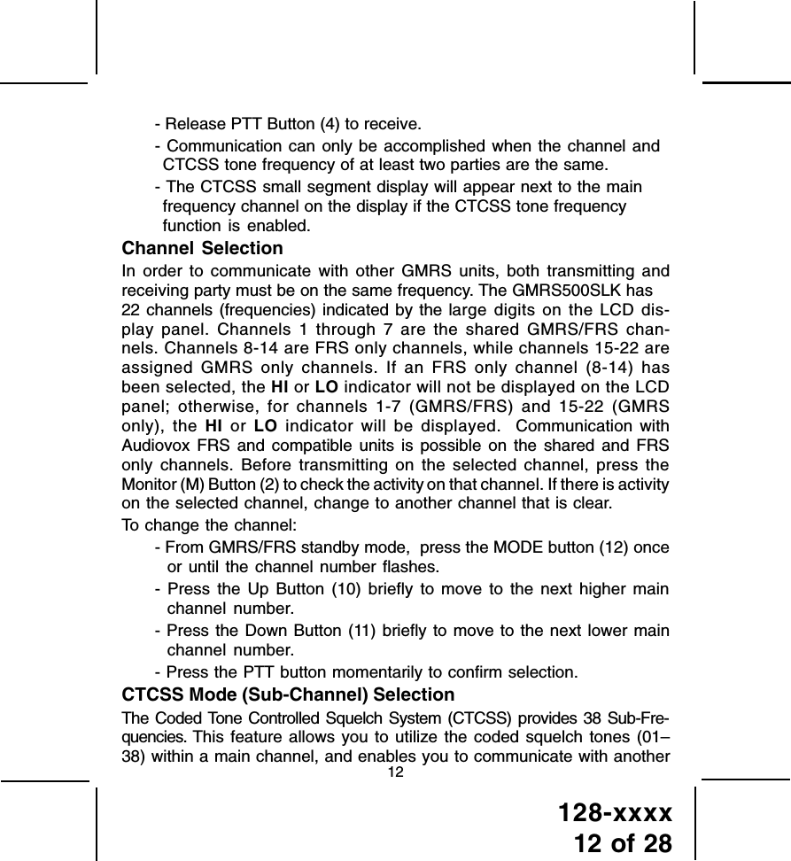 128-xxxx12 of 2812- Release PTT Button (4) to receive.- Communication can only be accomplished when the channel andCTCSS tone frequency of at least two parties are the same.- The CTCSS small segment display will appear next to the mainfrequency channel on the display if the CTCSS tone frequencyfunction is enabled.Channel SelectionIn order to communicate with other GMRS units, both transmitting andreceiving party must be on the same frequency. The GMRS500SLK has22 channels (frequencies) indicated by the large digits on the LCD dis-play panel. Channels 1 through 7 are the shared GMRS/FRS chan-nels. Channels 8-14 are FRS only channels, while channels 15-22 areassigned GMRS only channels. If an FRS only channel (8-14) hasbeen selected, the HI or LO indicator will not be displayed on the LCDpanel; otherwise, for channels 1-7 (GMRS/FRS) and 15-22 (GMRSonly), the HI or LO indicator will be displayed.  Communication withAudiovox FRS and compatible units is possible on the shared and FRSonly channels. Before transmitting on the selected channel, press theMonitor (M) Button (2) to check the activity on that channel. If there is activityon the selected channel, change to another channel that is clear.To change the channel:- From GMRS/FRS standby mode,  press the MODE button (12) onceor until the channel number flashes.- Press the Up Button (10) briefly to move to the next higher mainchannel number.- Press the Down Button (11) briefly to move to the next lower mainchannel number.- Press the PTT button momentarily to confirm selection.CTCSS Mode (Sub-Channel) SelectionThe Coded Tone Controlled Squelch System (CTCSS) provides 38 Sub-Fre-quencies. This feature allows you to utilize the coded squelch tones (01–38) within a main channel, and enables you to communicate with another