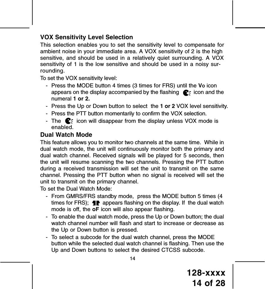 128-xxxx14 of 2814VOX Sensitivity Level SelectionThis selection enables you to set the sensitivity level to compensate forambient noise in your immediate area. A VOX sensitivity of 2 is the highsensitive, and should be used in a relatively quiet surrounding. A VOXsensitivity of 1 is the low sensitive and should be used in a noisy sur-rounding.To set the VOX sensitivity level:- Press the MODE button 4 times (3 times for FRS) until the VO iconappears on the display accompanied by the flashing   icon and thenumeral 1 or 2.- Press the Up or Down button to select  the 1 or 2 VOX level sensitivity.- Press the PTT button momentarily to confirm the VOX selection.- The   icon will disappear from the display unless VOX mode isenabled.Dual Watch ModeThis feature allows you to monitor two channels at the same time.  While indual watch mode, the unit will continuously monitor both the primary anddual watch channel. Received signals will be played for 5 seconds, thenthe unit will resume scanning the two channels. Pressing the PTT buttonduring a received transmission will set the unit to transmit on the samechannel. Pressing the PTT button when no signal is received will set theunit to transmit on the primary channel.To set the Dual Watch Mode:- From GMRS/FRS standby mode,  press the MODE button 5 times (4times for FRS);   appears flashing on the display. If  the dual watchmode is off, the oF icon will also appear flashing.- To enable the dual watch mode, press the Up or Down button; the dualwatch channel number will flash and start to increase or decrease asthe Up or Down button is pressed.- To select a subcode for the dual watch channel, press the MODEbutton while the selected dual watch channel is flashing. Then use theUp and Down buttons to select the desired CTCSS subcode.