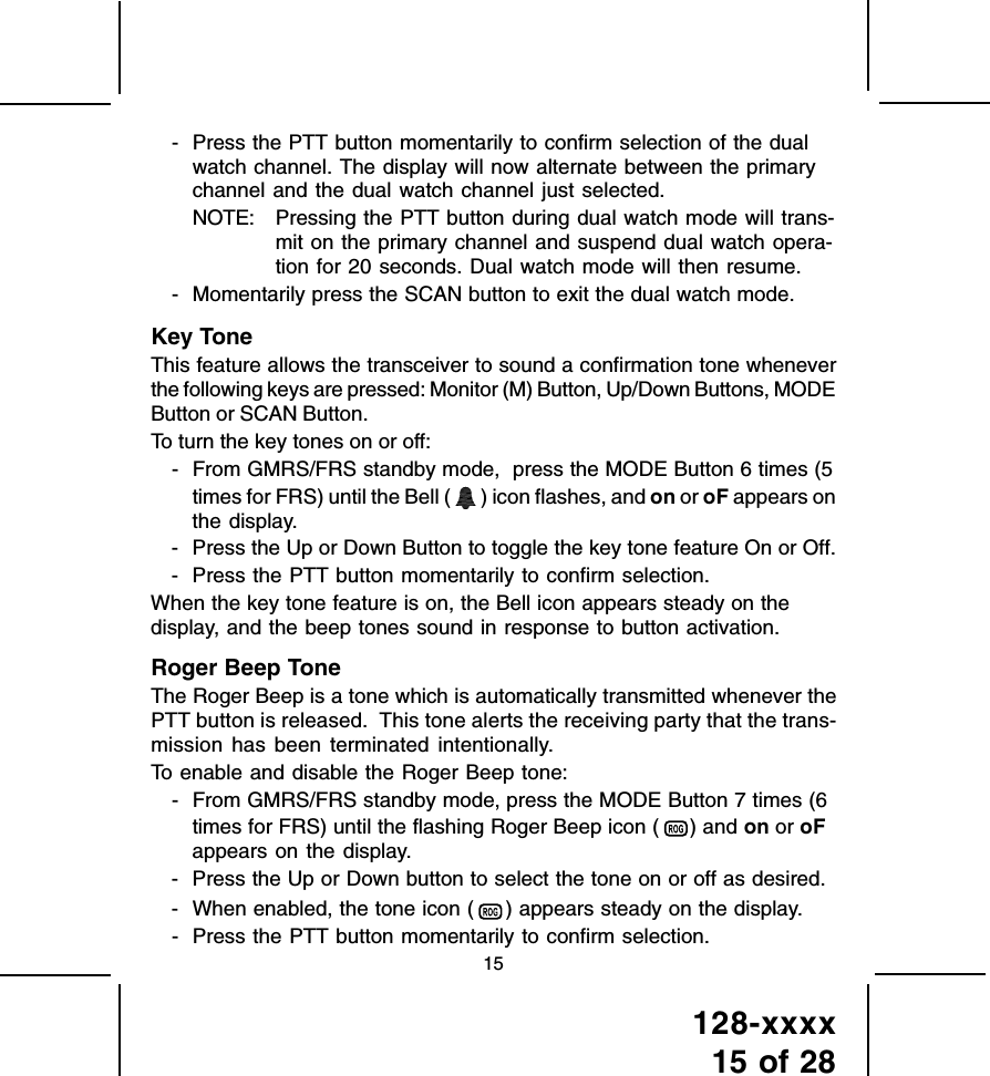 128-xxxx15 of 2815- Press the PTT button momentarily to confirm selection of the dualwatch channel. The display will now alternate between the primarychannel and the dual watch channel just selected.NOTE: Pressing the PTT button during dual watch mode will trans-mit on the primary channel and suspend dual watch opera-tion for 20 seconds. Dual watch mode will then resume.- Momentarily press the SCAN button to exit the dual watch mode.Key ToneThis feature allows the transceiver to sound a confirmation tone wheneverthe following keys are pressed: Monitor (M) Button, Up/Down Buttons, MODEButton or SCAN Button.To turn the key tones on or off:- From GMRS/FRS standby mode,  press the MODE Button 6 times (5times for FRS) until the Bell (   ) icon flashes, and on or oF appears onthe display.- Press the Up or Down Button to toggle the key tone feature On or Off.- Press the PTT button momentarily to confirm selection.When the key tone feature is on, the Bell icon appears steady on thedisplay, and the beep tones sound in response to button activation.Roger Beep ToneThe Roger Beep is a tone which is automatically transmitted whenever thePTT button is released.  This tone alerts the receiving party that the trans-mission  has been terminated intentionally.To enable and disable the Roger Beep tone:- From GMRS/FRS standby mode, press the MODE Button 7 times (6times for FRS) until the flashing Roger Beep icon (   ) and on or oFappears on the display.- Press the Up or Down button to select the tone on or off as desired.- When enabled, the tone icon (   ) appears steady on the display.- Press the PTT button momentarily to confirm selection.