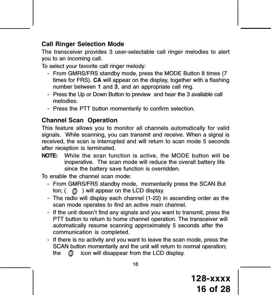 128-xxxx16 of 2816Call Ringer Selection ModeThe transceiver provides 3 user-selectable call ringer melodies to alertyou to an incoming call.To select your favorite call ringer melody:- From GMRS/FRS standby mode, press the MODE Button 8 times (7times for FRS). CA will appear on the display, together with a flashingnumber between 1 and 3, and an appropriate call ring.- Press the Up or Down Button to preview  and hear the 3 available callmelodies.- Press the PTT button momentarily to confirm selection.Channel Scan  OperationThis feature allows you to monitor all channels automatically for validsignals.  While scanning, you can transmit and receive. When a signal isreceived, the scan is interrupted and will return to scan mode 5 secondsafter reception is terminated.NOTE: While the scan function is active, the MODE button will beinoperative.  The scan mode will reduce the overall battery lifesince the battery save function is overridden.To enable the channel scan mode:- From GMRS/FRS standby mode,  momentarily press the SCAN Button; ( ) will appear on the LCD display.- The radio will display each channel (1-22) in ascending order as thescan mode operates to find an active main channel.- If the unit doesn’t find any signals and you want to transmit, press thePTT button to return to home channel operation. The transceiver willautomatically resume scanning approximately 5 seconds after thecommunication is completed.- If there is no activity and you want to leave the scan mode, press theSCAN button momentarily and the unit will return to normal operation;the   icon will disappear from the LCD display.