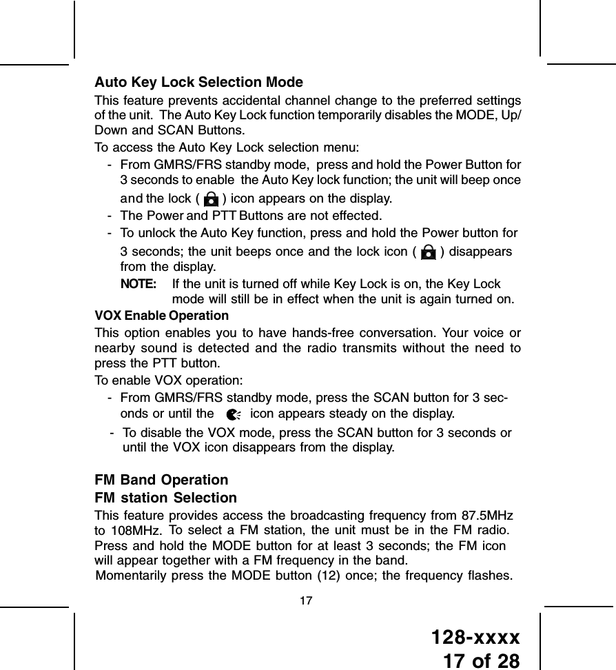 128-xxxx17 of 2817Auto Key Lock Selection ModeThis feature prevents accidental channel change to the preferred settingsof the unit.  The Auto Key Lock function temporarily disables the MODE, Up/Down and SCAN Buttons.To access the Auto Key Lock selection menu:- From GMRS/FRS standby mode,  press and hold the Power Button for3 seconds to enable  the Auto Key lock function; the unit will beep onceand the lock (   ) icon appears on the display.- The Power and PTT Buttons are not effected.- To unlock the Auto Key function, press and hold the Power button for3 seconds; the unit beeps once and the lock icon (   ) disappearsfrom the display.NOTE: If the unit is turned off while Key Lock is on, the Key Lockmode will still be in effect when the unit is again turned on.VOX Enable OperationThis option enables you to have hands-free conversation. Your voice ornearby sound is detected and the radio transmits without the need topress the PTT button.To enable VOX operation:- From GMRS/FRS standby mode, press the SCAN button for 3 sec-onds or until the   icon appears steady on the display.- To disable the VOX mode, press the SCAN button for 3 seconds oruntil the VOX icon disappears from the display.FM Band OperationFM station SelectionThis feature provides access the broadcasting frequency from 87.5MHzto 108MHz.    To select a FM station, the unit must be in the FM radio.Press and hold the MODE button for at least 3 seconds; the FM iconwill appear together with a FM frequency in the band.Momentarily press the MODE button (12) once; the frequency flashes.