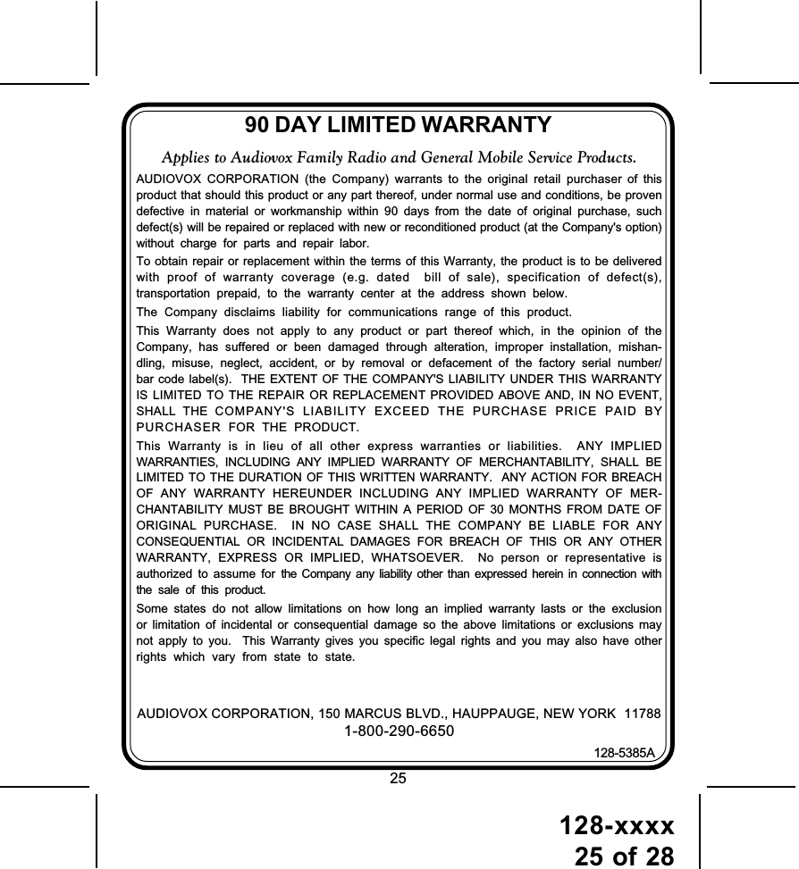 128-xxxx25 of 2890 DAY LIMITED WARRANTYAUDIOVOX CORPORATION, 150 MARCUS BLVD., HAUPPAUGE, NEW YORK  117881-800-290-6650128-5385AApplies to Audiovox Family Radio and General Mobile Service Products.AUDIOVOX CORPORATION (the Company) warrants to the original retail purchaser of thisproduct that should this product or any part thereof, under normal use and conditions, be provendefective in material or workmanship within 90 days from the date of original purchase, suchdefect(s) will be repaired or replaced with new or reconditioned product (at the Company&apos;s option)without charge for parts and repair labor.To obtain repair or replacement within the terms of this Warranty, the product is to be deliveredwith proof of warranty coverage (e.g. dated  bill of sale), specification of defect(s),transportation prepaid, to the warranty center at the address shown below.The Company disclaims liability for communications range of this product.This Warranty does not apply to any product or part thereof which, in the opinion of theCompany, has suffered or been damaged through alteration, improper installation, mishan-dling, misuse, neglect, accident, or by removal or defacement of the factory serial number/bar code label(s).  THE EXTENT OF THE COMPANY&apos;S LIABILITY UNDER THIS WARRANTYIS LIMITED TO THE REPAIR OR REPLACEMENT PROVIDED ABOVE AND, IN NO EVENT,SHALL THE COMPANY&apos;S LIABILITY EXCEED THE PURCHASE PRICE PAID BYPURCHASER  FOR THE PRODUCT.This Warranty is in lieu of all other express warranties or liabilities.  ANY IMPLIEDWARRANTIES, INCLUDING ANY IMPLIED WARRANTY OF MERCHANTABILITY, SHALL BELIMITED TO THE DURATION OF THIS WRITTEN WARRANTY.  ANY ACTION FOR BREACHOF ANY WARRANTY HEREUNDER INCLUDING ANY IMPLIED WARRANTY OF MER-CHANTABILITY MUST BE BROUGHT WITHIN A PERIOD OF 30 MONTHS FROM DATE OFORIGINAL PURCHASE.  IN NO CASE SHALL THE COMPANY BE LIABLE FOR ANYCONSEQUENTIAL OR INCIDENTAL DAMAGES FOR BREACH OF THIS OR ANY OTHERWARRANTY, EXPRESS OR IMPLIED, WHATSOEVER.  No person or representative isauthorized to assume for the Company any liability other than expressed herein in connection withthe sale of this product.Some states do not allow limitations on how long an implied warranty lasts or the exclusionor limitation of incidental or consequential damage so the above limitations or exclusions maynot apply to you.  This Warranty gives you specific legal rights and you may also have otherrights which vary from state to state.25