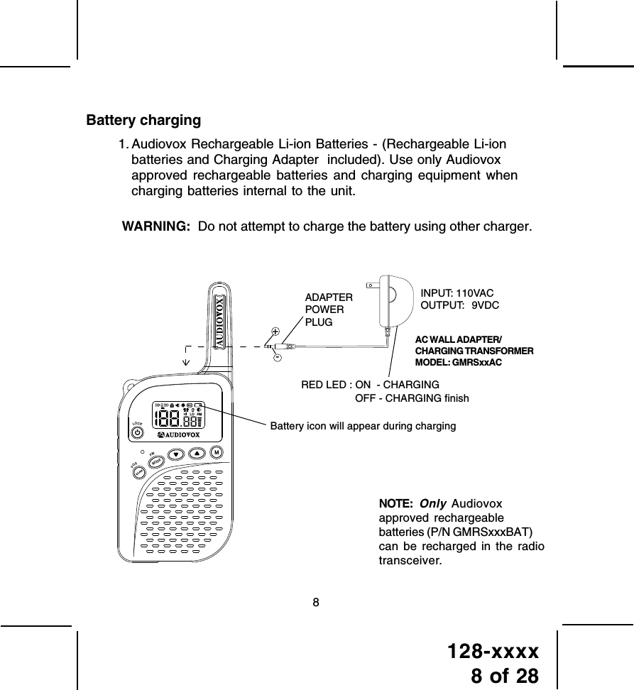 128-xxxx8 of 288Battery chargingWARNING:  Do not attempt to charge the battery using other charger. 1. Audiovox Rechargeable Li-ion Batteries - (Rechargeable Li-ionbatteries and Charging Adapter  included). Use only Audiovoxapproved rechargeable batteries and charging equipment whencharging batteries internal to the unit.INPUT: 110VACOUTPUT:  9VDCADAPTERPOWERPLUGBattery icon will appear during chargingRED LED : ON  - CHARGING-NOTE:Only Audiovoxapproved rechargeablebatteries (P/N GMRSxxxBAT)can be recharged in the radiotransceiver.AC WALL ADAPTER/CHARGING TRANSFORMERMODEL: GMRSxxAC+modeVOXLOCK󰚟󰚟FMOFF - CHARGING finish