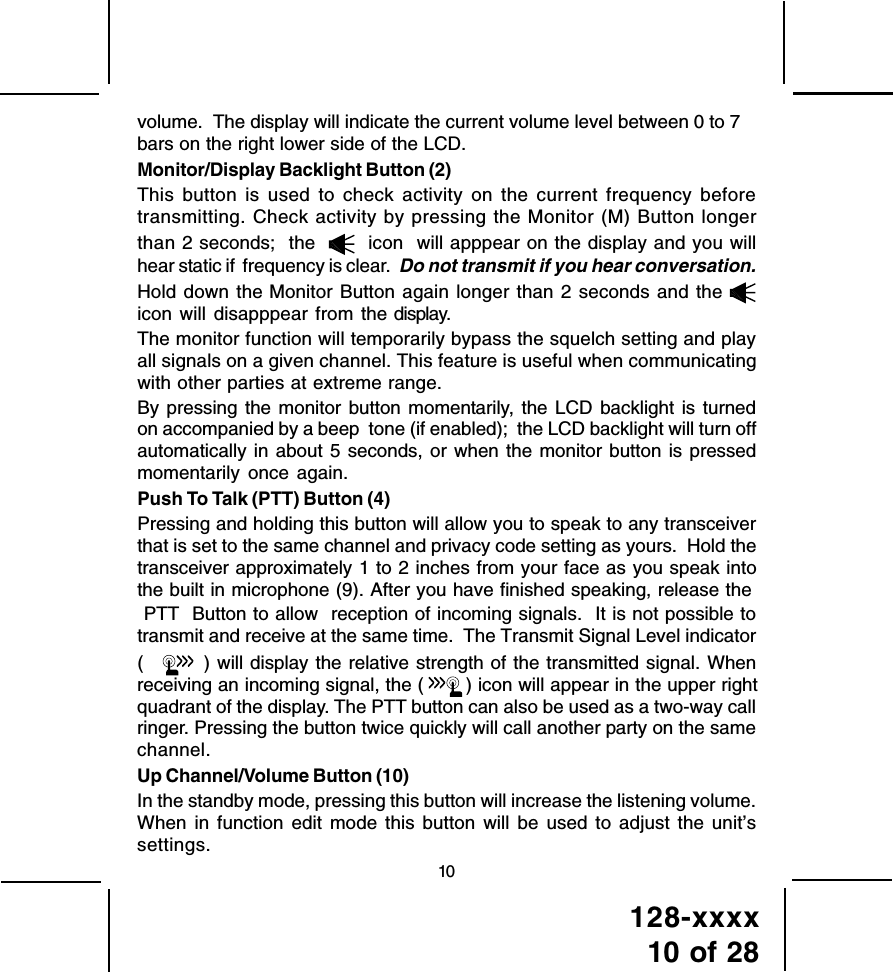 128-xxxx10 of 2810volume.  The display will indicate the current volume level between 0 to 7bars on the right lower side of the LCD.Monitor/Display Backlight Button (2)This button is used to check activity on the current frequency beforetransmitting. Check activity by pressing the Monitor (M) Button longerthan 2 seconds;  the     icon  will apppear on the display and you willhear static if  frequency is clear.  Do not transmit if you hear conversation.Hold down the Monitor Button again longer than 2 seconds and the icon will disapppear from the display.The monitor function will temporarily bypass the squelch setting and playall signals on a given channel. This feature is useful when communicatingwith other parties at extreme range.By pressing the monitor button momentarily, the LCD backlight is turnedon accompanied by a beep  tone (if enabled);  the LCD backlight will turn offautomatically in about 5 seconds, or when the monitor button is pressedmomentarily once again.Push To Talk (PTT) Button (4)Pressing and holding this button will allow you to speak to any transceiverthat is set to the same channel and privacy code setting as yours.  Hold thetransceiver approximately 1 to 2 inches from your face as you speak intothe built in microphone (9). After you have finished speaking, release the PTT  Button to allow  reception of incoming signals.  It is not possible totransmit and receive at the same time.  The Transmit Signal Level indicator(   ) will display the relative strength of the transmitted signal. Whenreceiving an incoming signal, the (  ) icon will appear in the upper rightquadrant of the display. The PTT button can also be used as a two-way callringer. Pressing the button twice quickly will call another party on the samechannel.Up Channel/Volume Button (10)In the standby mode, pressing this button will increase the listening volume.When in function edit mode this button will be used to adjust the unit’ssettings.