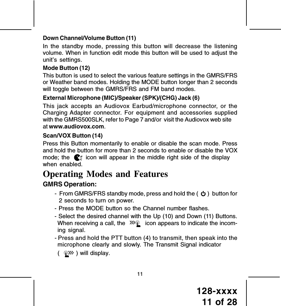 128-xxxx11 of 2811Down Channel/Volume Button (11)In the standby mode, pressing this button will decrease the listeningvolume. When in function edit mode this button will be used to adjust theunit’s settings.Mode Button (12)This button is used to select the various feature settings in the GMRS/FRSor Weather band modes. Holding the MODE button longer than 2 secondswill toggle between the GMRS/FRS and FM band modes.External Microphone (MIC)/Speaker (SPK)/(CHG) Jack (6)This jack accepts an Audiovox Earbud/microphone connector, or theCharging Adapter connector. For equipment and accessories suppliedwith the GMRS500SLK, refer to Page 7 and/or  visit the Audiovox web siteat www.audiovox.com.Scan/VOX Button (14)Press this Button momentarily to enable or disable the scan mode. Pressand hold the button for more than 2 seconds to enable or disable the VOXmode; the       icon will appear in the middle right side of the displaywhen enabled.Operating Modes and FeaturesGMRS Operation:-  From GMRS/FRS standby mode, press and hold the (   )  button for2 seconds to turn on power.- Press the MODE button so the Channel number flashes.- Select the desired channel with the Up (10) and Down (11) Buttons.When receiving a call, the  icon appears to indicate the incom-ing signal.- Press and hold the PTT button (4) to transmit, then speak into themicrophone clearly and slowly. The Transmit Signal indicator( ) will display. 