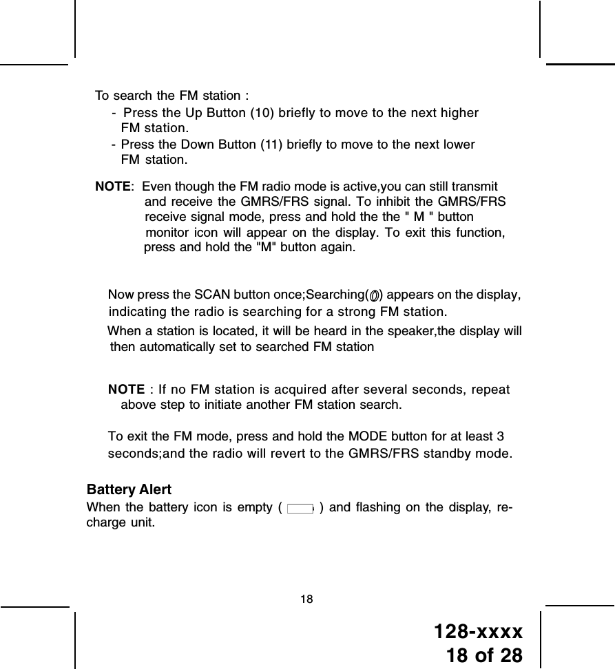 128-xxxx18 of 28To search the FM station : -  Press the Up Button (10) briefly to move to the next higherFM station.  - Press the Down Button (11) briefly to move to the next lower FM station.NOTE:  Even though the FM radio mode is active,you can still transmit and receive the GMRS/FRS signal. To inhibit the GMRS/FRS monitor icon will appear on the display. To exit this function, press and hold the &quot;M&quot; button again.Now press the SCAN button once;Searching(   ) appears on the display,indicating the radio is searching for a strong FM station.When a station is located, it will be heard in the speaker,the display willthen automatically set to searched FM station   NOTE : If no FM station is acquired after several seconds, repeatabove step to initiate another FM station search.To exit the FM mode, press and hold the MODE button for at least 3seconds;and the radio will revert to the GMRS/FRS standby mode.Battery AlertWhen the battery icon is empty (   ) and flashing on the display, re-charge unit. 18 receive signal mode, press and hold the the &quot; M &quot; button  