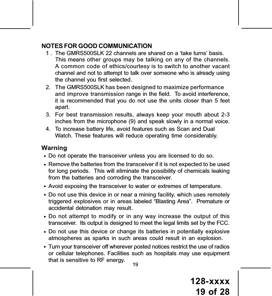 128-xxxx19 of 28NOTES FOR GOOD COMMUNICATION1 . The GMRS500SLK 22 channels are shared on a ‘take turns’ basis.This means other groups may be talking on any of the channels.A common code of ethics/courtesy is to switch to another vacantchannel and not to attempt to talk over someone who is already usingthe channel you first selected.2. The GMRS500SLK has been designed to maximize performanceand improve transmission range in the field.  To avoid interference,it is recommended that you do not use the units closer than 5 feetapart.3. For best transmission results, always keep your mouth about 2-3inches from the microphone (9) and speak slowly in a normal voice.4. To increase battery life, avoid features such as Scan and DualWatch. These features will reduce operating time considerably.Warning•Do not operate the transceiver unless you are licensed to do so.•Remove the batteries from the transceiver if it is not expected to be usedfor long periods.  This will eliminate the possibility of chemicals leakingfrom the batteries and corroding the transceiver.•Avoid exposing the transceiver to water or extremes of temperature.•Do not use this device in or near a mining facility, which uses remotelytriggered explosives or in areas labeled “Blasting Area”.  Premature oraccidental detonation may result.•Do not attempt to modify or in any way increase the output of thistransceiver.  Its output is designed to meet the legal limits set by the FCC.•Do not use this device or change its batteries in potentially explosiveatmospheres as sparks in such areas could result in an explosion.•Turn your transceiver off wherever posted notices restrict the use of radiosor cellular telephones. Facilities such as hospitals may use equipmentthat is sensitive to RF energy. 19