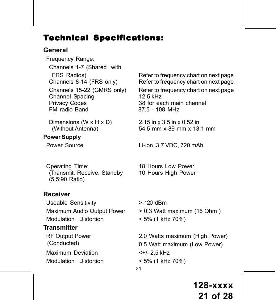 128-xxxx21 of 2821GeneralFrequency Range:Channels 1-7 (Shared  withFRS Radios) Refer to frequency chart on next pageChannels  8-14  (FRS  only) Refer to frequency chart on next pageChannels  15-22  (GMRS only) Refer to frequency chart on next pageChannel Spacing 12.5 kHzPrivacy Codes 38 for each main channelFM radio Band           87.5 - 108 MHzDimensions (W x H x D) 2.15 in x 3.5 in x 0.52 in(Without Antenna) 54.5 mm x 89 mm x 13.1 mmPower SupplyPower Source Li-ion, 3.7 VDC, 720 mAhOperating Time: 18 Hours Low Power(Transmit: Receive: Standby 10 Hours High Power(5:5:90 Ratio) ReceiverUseable Sensitivity &gt;-120 dBmMaximum Audio Output Power &gt; 0.3 Watt maximum (16 Ohm )Modulation    Distortion &lt; 5% (1 kHz 70%)TransmitterRF Output Power 2.0 Watts maximum (High Power)0.5 Watt maximum (Low Power)Maximum  Deviation &lt;+/- 2.5 kHzModulation    Distortion &lt; 5% (1 kHz 70%)TTTTTececececechnical Specifhnical Specifhnical Specifhnical Specifhnical Specificaicaicaicaications:tions:tions:tions:tions:(Conducted)