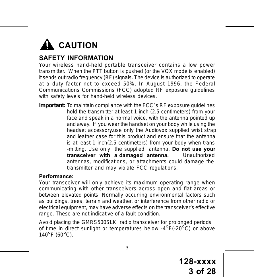 128-xxxx3 of 28CAUTIONSAFETY INFORMATIONYour wireless hand-held portable transceiver contains a low powertransmitter.  When the PTT button is pushed (or the VOX mode is enabled)it sends out radio frequency (RF) signals. The device is authorized to operateat a duty factor not to exceed 50%. In August 1996, the FederalCommunications Commissions (FCC) adopted RF exposure guidelineswith safety levels for hand-held wireless devices.Important: To maintain compliance with the FCC’ s RF exposure guidelineshold the transmitter at least 1 inch (2.5 centimeters) from yourface and speak in a normal voice, with the antenna pointed upand away.  If  you wear the handset on your body while using theheadset accessory,use only the Audiovox supplied wrist strapand leather case for this product and ensure that the antennais at least 1 inch(2.5 centimeters) from your body when trans-mitting. Use only  the supplied  antenna. Do not use your  transceiver  with  a damaged  antenna.       Unauthorizedantennas, modifications, or attachments could damage the transmitter and may violate FCC regulations.Performance:Your transceiver will only achieve its maximum operating range whencommunicating with other transceivers across open and flat areas orbetween elevated points. Normally occurring environmental factors suchas buildings, trees, terrain and weather, or interference from other radio orelectrical equipment, may have adverse effects on the transceiver’s effectiverange. These are not indicative of a fault condition.Avoid placing the GMRS500SLK  radio transceiver for prolonged periodsof time in direct sunlight or temperatures below -4°F(-20°C) or above140°F (60°C).3