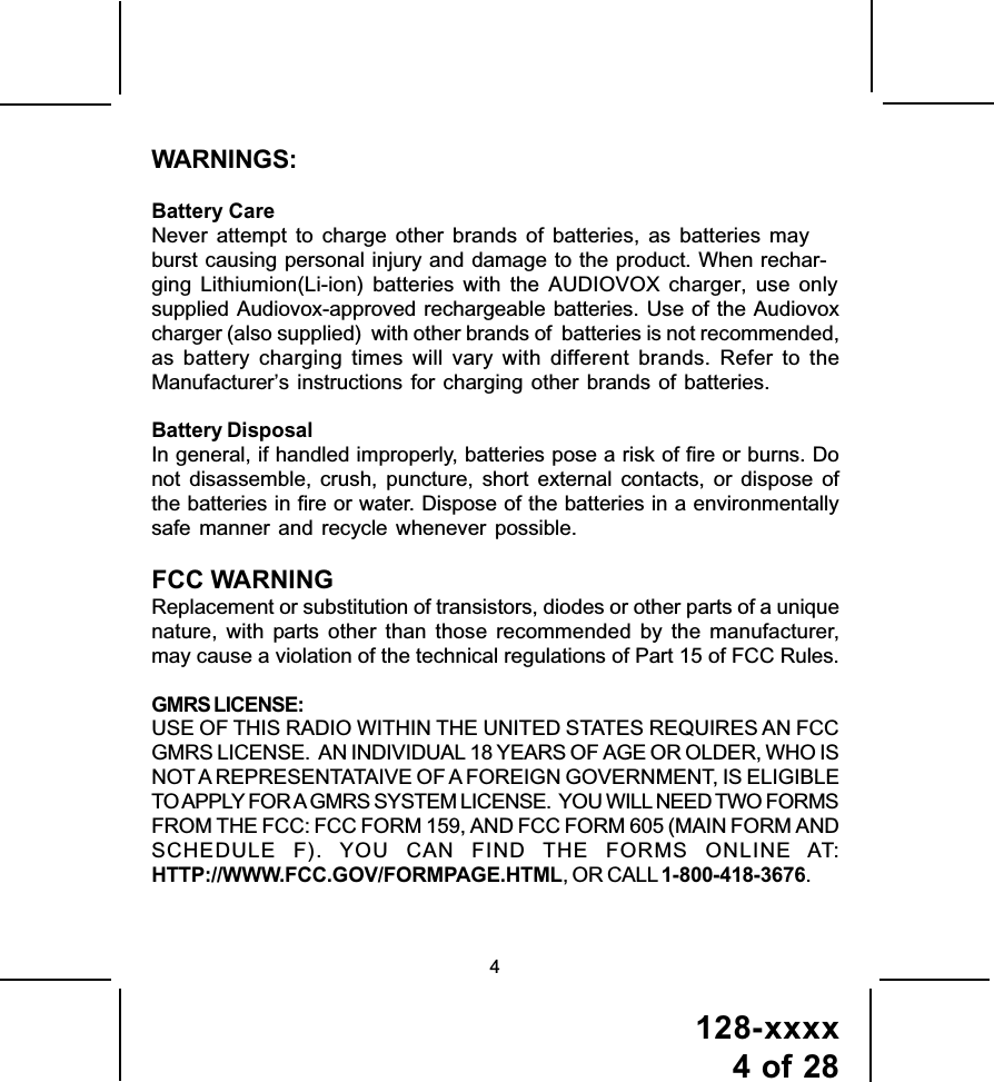 128-xxxx4 of 28WARNINGS:Battery CareNever attempt to charge other brands of batteries, as batteries may burst causing personal injury and damage to the product. When rechar-ging Lithiumion(Li-ion) batteries with the AUDIOVOX charger, use only supplied Audiovox-approved rechargeable batteries. Use of the Audiovoxcharger (also supplied)  with other brands of  batteries is not recommended,as battery charging times will vary with different brands. Refer to theManufacturer’s instructions for charging other brands of batteries.Battery DisposalIn general, if handled improperly, batteries pose a risk of fire or burns. Donot disassemble, crush, puncture, short external contacts, or dispose ofthe batteries in fire or water. Dispose of the batteries in a environmentallysafe manner and recycle whenever possible.FCC WARNINGReplacement or substitution of transistors, diodes or other parts of a uniquenature, with parts other than those recommended by the manufacturer,may cause a violation of the technical regulations of Part 15 of FCC Rules.GMRS LICENSE:USE OF THIS RADIO WITHIN THE UNITED STATES REQUIRES AN FCCGMRS LICENSE.  AN INDIVIDUAL 18 YEARS OF AGE OR OLDER, WHO ISNOT A REPRESENTATAIVE OF A FOREIGN GOVERNMENT, IS ELIGIBLETO APPLY FOR A GMRS SYSTEM LICENSE.  YOU WILL NEED TWO FORMSFROM THE FCC: FCC FORM 159, AND FCC FORM 605 (MAIN FORM ANDSCHEDULE F). YOU CAN FIND THE FORMS ONLINE AT:HTTP://WWW.FCC.GOV/FORMPAGE.HTML, OR CALL 1-800-418-3676.4