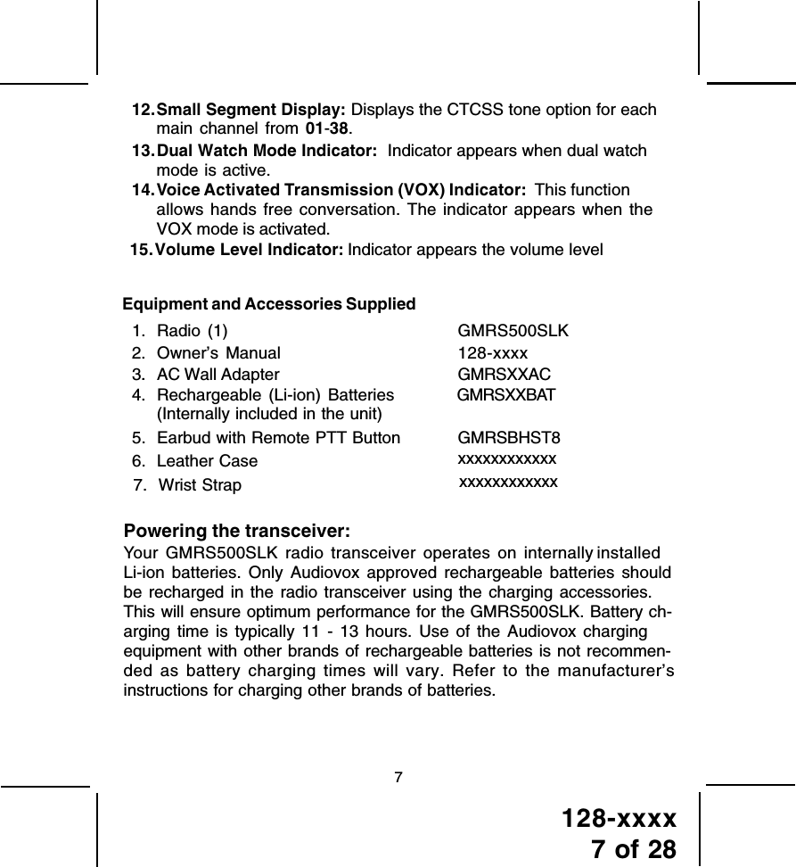 128-xxxx7 of 28712.Small Segment Display: Displays the CTCSS tone option for eachmain channel from 01-38.13.Dual Watch Mode Indicator:  Indicator appears when dual watchmode is active.14.Voice Activated Transmission (VOX) Indicator:  This functionallows hands free conversation. The indicator appears when theVOX mode is activated.Equipment and Accessories Supplied1. Radio (1) GMRS500SLK2. Owner’s Manual 128-xxxx. 3. AC Wall Adapter GMRSXXAC4. Rechargeable (Li-ion) Batteries GMRSXXBAT5. Earbud with Remote PTT Button GMRSBHST8Powering the transceiver:Your GMRS500SLK radio transceiver operates on internally installed Li-ion batteries. Only Audiovox approved rechargeable batteries shouldbe recharged in the radio transceiver using the charging accessories.This will ensure optimum performance for the GMRS500SLK. Battery ch-arging time is typically 11 - 13 hours. Use of the Audiovox chargingequipment with other brands of rechargeable batteries is not recommen-ded as battery charging times will vary. Refer to the manufacturer’sinstructions for charging other brands of batteries.15.Volume Level Indicator:  Indicator appears the volume level6. Leather Case xxxxxxxxxxxx7. Wrist Strap xxxxxxxxxxxx(Internally included in the unit) 